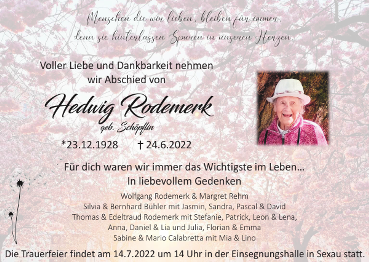 <p>Voller Liebe und Dankbarkeit nehmen<br />wir Abschied von</p><p>*23.12.1928</p><p>24.6.2022</p><p>Für dich waren wir immer das Wichtigste im Leben…<br />In liebevollem Gedenken<br />Wolfgang Rodemerk &amp; Margret Rehm<br />Silvia &amp; Bernhard Bühler mit Jasmin, Sandra, Pascal &amp; David<br />Thomas &amp; Edeltraud Rodemerk mit Stefanie, Patrick, Leon &amp; Lena,<br />Anna, Daniel &amp; Lia und Julia, Florian &amp; Emma<br />Sabine &amp; Mario Calabretta mit Mia &amp; Lino</p><p>Die Trauerfeier findet am 14.7.2022 um 14 Uhr in der Einsegnungshalle in Sexau statt.</p>