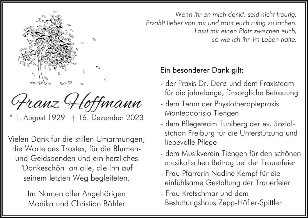 <p>Wenn ihr an mich denkt, seid nicht traurig.<br />Erzählt lieber von mir und traut euch ruhig zu lachen.<br />Lasst mir einen Platz zwischen euch,<br />so wie ich ihn im Leben hatte.</p><p>Franz Hoffmann</p><p>* 1. August 1929 † 16. Dezember 2023</p><p>Vielen Dank für die stillen Umarmungen,<br />die Worte des Trostes, für die Blumenund Geldspenden und ein herzliches<br />"Dankeschön" an alle, die ihn auf<br />seinem letzten Weg begleiteten.<br />Im Namen aller Angehörigen<br />Monika und Christian Böhler</p><p>- der Praxis Dr. Denz und dem Praxisteam<br />für die jahrelange, fürsorgliche Betreuung<br />- dem Team der Physiotherapiepraxis<br />Monteodorisio Tiengen<br />- dem Pflegeteam Tuniberg der ev. Sozialstation Freiburg für die Unterstützung und<br />liebevolle Pflege<br />- dem Musikverein Tiengen für den schönen<br />musikalischen Beitrag bei der Trauerfeier<br />- Frau Pfarrerin Nadine Kempf für die<br />einfühlsame Gestaltung der Trauerfeier<br />- Frau Kretschmar und dem<br />Bestattungshaus Zepp-Höfler-Spittler</p>