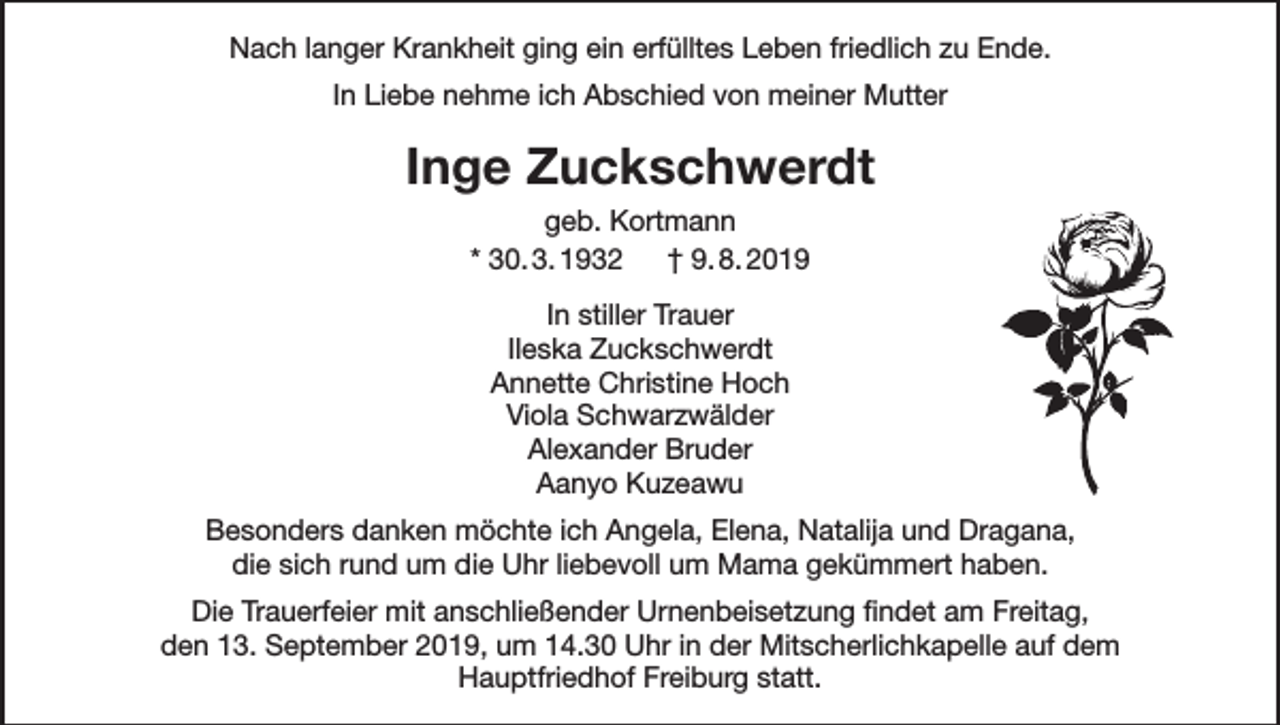 <p>Nach langer Krankheit ging ein erfülltes Leben friedlich zu Ende.<br />In Liebe nehme ich Abschied von meiner Mutter</p><p>Inge Zuckschwerdt<br />geb. Kortmann<br />* 30. 3. 1932 † 9. 8. 2019<br />In stiller Trauer<br />Ileska Zuckschwerdt<br />Annette Christine Hoch<br />Viola Schwarzwälder<br />Alexander Bruder<br />Aanyo Kuzeawu<br />Besonders danken möchte ich Angela, Elena, Natalija und Dragana,<br />die sich rund um die Uhr liebevoll um Mama gekümmert haben.<br />Die Trauerfeier mit anschließender Urnenbeisetzung findet am Freitag,<br />den 13. September 2019, um 14.30 Uhr in der Mitscherlichkapelle auf dem<br />Hauptfriedhof Freiburg statt.</p>