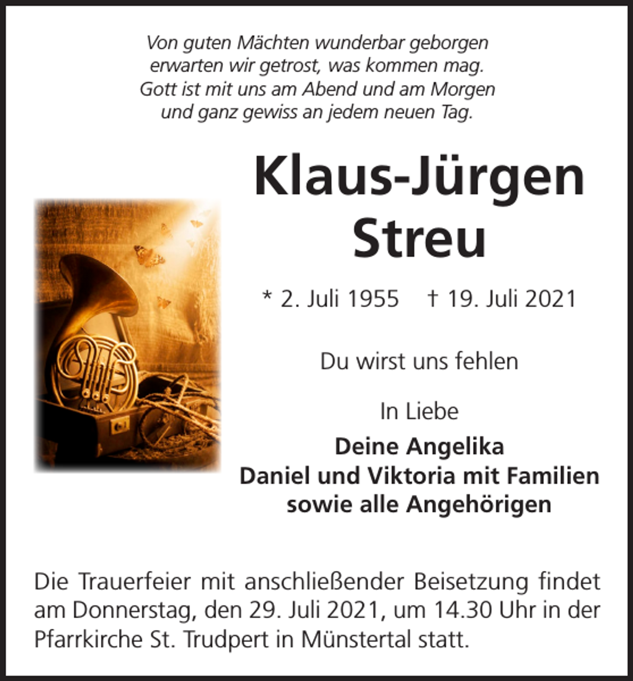 <p>Von guten Mächten wunderbar geborgen<br />erwarten wir getrost, was kommen mag.<br />Gott ist mit uns am Abend und am Morgen<br />und ganz gewiss an jedem neuen Tag.</p><p>Klaus-Jürgen<br />Streu<br />* 2. Juli 1955</p><p>† 19. Juli 2021</p><p>Du wirst uns fehlen<br />In Liebe<br />Deine Angelika<br />Daniel und Viktoria mit Familien<br />sowie alle Angehörigen<br />Die Trauerfeier mit anschließender Beisetzung findet<br />am Donnerstag, den 29. Juli 2021, um 14.30 Uhr in der<br />Pfarrkirche St. Trudpert in Münstertal statt.</p>