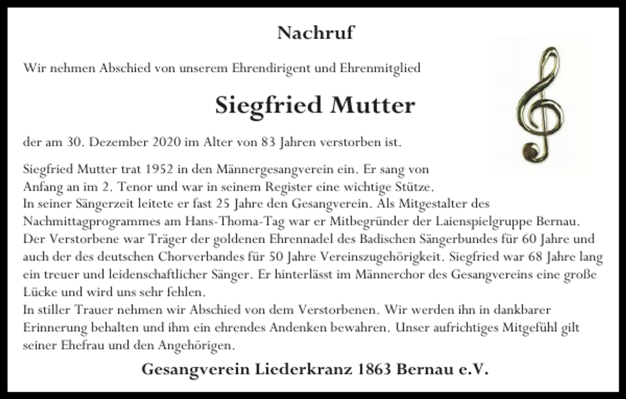 <p>Nachruf<br />Wir nehmen Abschied von unserem Ehrendirigent und Ehrenmitglied</p><p>Siegfried Mutter<br />der am 30. Dezember 2020 im Alter von 83 Jahren verstorben ist.<br />Siegfried Mutter trat 1952 in den Männergesangverein ein. Er sang von<br />Anfang an im 2. Tenor und war in seinem Register eine wichtige Stütze.<br />In seiner Sängerzeit leitete er fast 25 Jahre den Gesangverein. Als Mitgestalter des<br />Nachmittagprogrammes am Hans-Thoma-Tag war er Mitbegründer der Laienspielgruppe Bernau.<br />Der Verstorbene war Träger der goldenen Ehrennadel des Badischen Sängerbundes für 60 Jahre und<br />auch der des deutschen Chorverbandes für 50 Jahre Vereinszugehörigkeit. Siegfried war 68 Jahre lang<br />ein treuer und leidenschaftlicher Sänger. Er hinterlässt im Männerchor des Gesangvereins eine große<br />Lücke und wird uns sehr fehlen.<br />In stiller Trauer nehmen wir Abschied von dem Verstorbenen. Wir werden ihn in dankbarer<br />Erinnerung behalten und ihm ein ehrendes Andenken bewahren. Unser aufrichtiges Mitgefühl gilt<br />seiner Ehefrau und den Angehörigen.</p><p>Gesangverein Liederkranz 1863 Bernau e.V.</p>