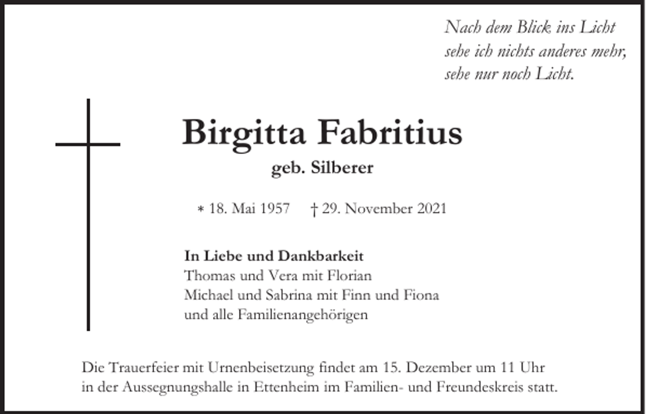 <p>Nach dem Blick ins Licht<br />sehe ich nichts anderes mehr,<br />sehe nur noch Licht.</p><p>Birgitta Fabritius<br />geb. Silberer<br />∗ 18. Mai 1957</p><p>† 29. November 2021</p><p>In Liebe und Dankbarkeit<br />Thomas und Vera mit Florian<br />Michael und Sabrina mit Finn und Fiona<br />und alle Familienangehörigen<br />Die Trauerfeier mit Urnenbeisetzung findet am 15. Dezember um 11 Uhr<br />in der Aussegnungshalle in Ettenheim im Familien- und Freundeskreis statt.</p>