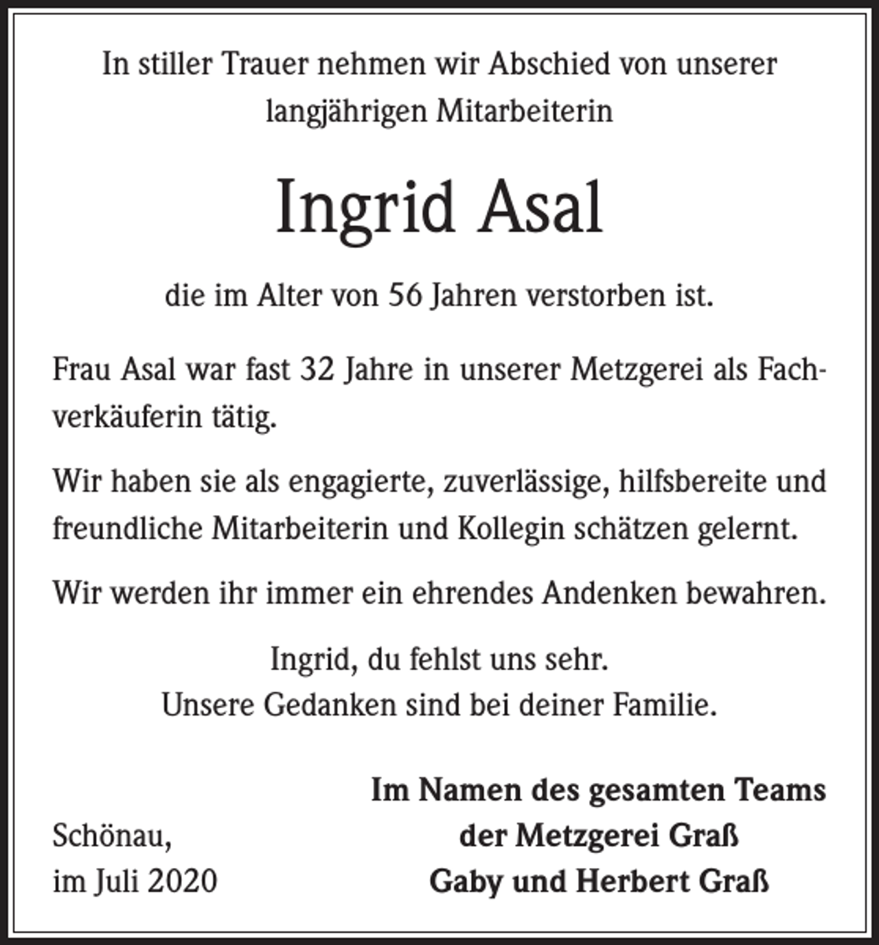 <p>In stiller Trauer nehmen wir Abschied von unserer<br />langjährigen Mitarbeiterin</p><p>Ingrid Asal<br />die im Alter von 56 Jahren verstorben ist.<br />Frau Asal war fast 32 Jahre in unserer Metzgerei als Fachverkäuferin tätig.<br />Wir haben sie als engagierte, zuverlässige, hilfsbereite und<br />freundliche Mitarbeiterin und Kollegin schätzen gelernt.<br />Wir werden ihr immer ein ehrendes Andenken bewahren.<br />Ingrid, du fehlst uns sehr.<br />Unsere Gedanken sind bei deiner Familie.</p><p>Schönau,<br />im Juli 2020</p><p>Im Namen des gesamten Teams<br />der Metzgerei Graß<br />Gaby und Herbert Graß</p>