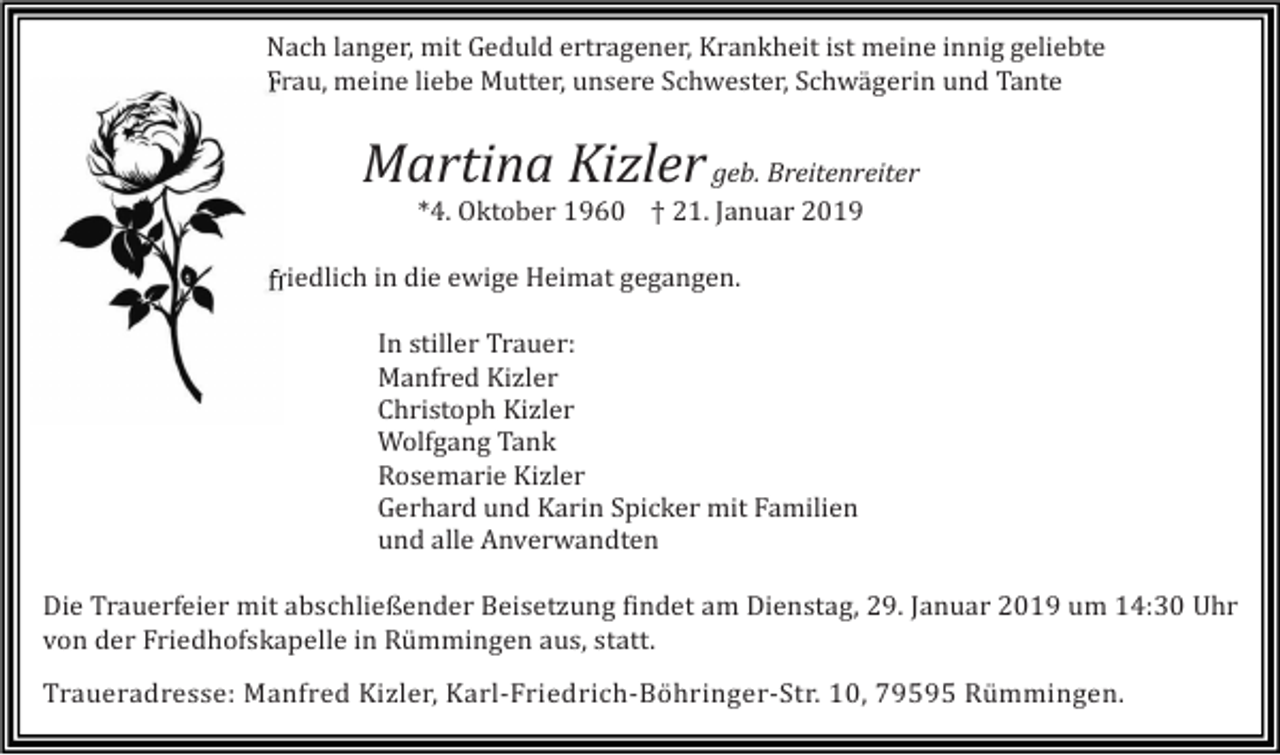 <p>Nach langer, mit Geduld ertragener, Krankheit ist meine innig geliebte<br />Frau, meine liebe Mutter, unsere Schwester, Schwägerin und Tante</p><p>Martina Kizler geb. Breitenreiter<br />*4. Oktober 1960 † 21. Januar 2019<br />friedlich in die ewige Heimat gegangen.<br />In stiller Trauer:<br />Manfred Kizler<br />Christoph Kizler<br />Wolfgang Tank<br />Rosemarie Kizler<br />Gerhard und Karin Spicker mit Familien<br />und alle Anverwandten<br />Die Trauerfeier mit abschließender Beisetzung findet am Dienstag, 29. Januar 2019 um 14:30 Uhr<br />von der Friedhofskapelle in Rümmingen aus, statt.<br />Traueradresse: Manfred Kizler, Karl-Friedrich-Böhringer-Str. 10, 79595 Rümmingen.</p>