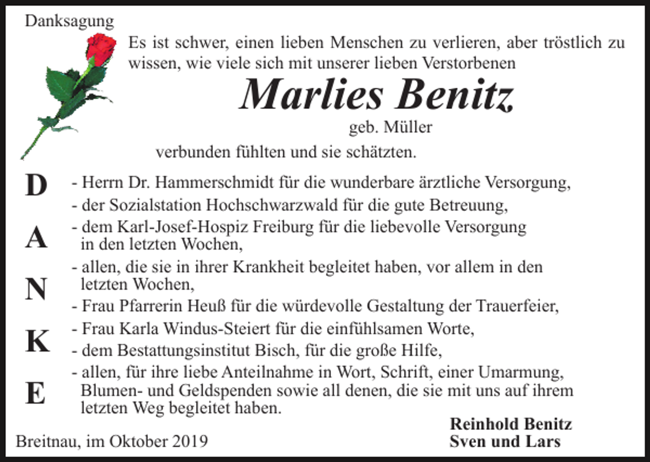 <p>Danksagung<br />Es ist schwer, einen lieben Menschen zu verlieren, aber tröstlich zu<br />wissen, wie viele sich mit unserer lieben Verstorbenen</p><p>Marlies Benitz</p><p>geb. Müller<br />verbunden fühlten und sie schätzten.</p><p>D</p><p>- Herrn Dr. Hammerschmidt für die wunderbare ärztliche Versorgung,<br />- der Sozialstation Hochschwarzwald für die gute Betreuung,<br />- dem Karl-Josef-Hospiz Freiburg für die liebevolle Versorgung<br />in den letzten Wochen,<br />- allen, die sie in ihrer Krankheit begleitet haben, vor allem in den<br />letzten Wochen,<br />- Frau Pfarrerin Heuß für die würdevolle Gestaltung der Trauerfeier,<br />- Frau Karla Windus-Steiert für die einfühlsamen Worte,<br />- dem Bestattungsinstitut Bisch, für die große Hilfe,<br />- allen, für ihre liebe Anteilnahme in Wort, Schrift, einer Umarmung,<br />Blumen- und Geldspenden sowie all denen, die sie mit uns auf ihrem<br />letzten Weg begleitet haben.<br />Reinhold Benitz<br />Breitnau, im Oktober 2019<br />Sven und Lars</p><p>A<br />N</p><p>K<br />E</p>