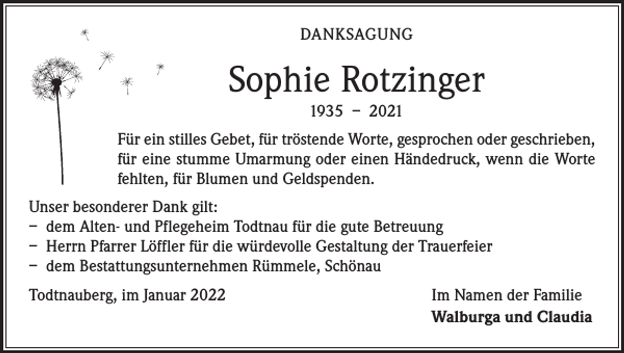 <p>DANKSAGUNG</p><p>Sophie Rotzinger<br />1935 – 2021</p><p>Für ein stilles Gebet, für tröstende Worte, gesprochen oder ­geschrieben,<br />für eine stumme Umarmung oder einen Händedruck, wenn die Worte<br />fehlten, für Blumen und Geldspenden.<br />Unser besonderer Dank gilt:<br />– dem Alten- und Pflegeheim Todtnau für die gute Betreuung<br />– Herrn Pfarrer Löffler für die würdevolle Gestaltung der Trauerfeier<br />– dem Bestattungsunternehmen Rümmele, Schönau<br />Todtnauberg, im Januar 2022</p><p>Im Namen der Familie<br />Walburga und Claudia</p>