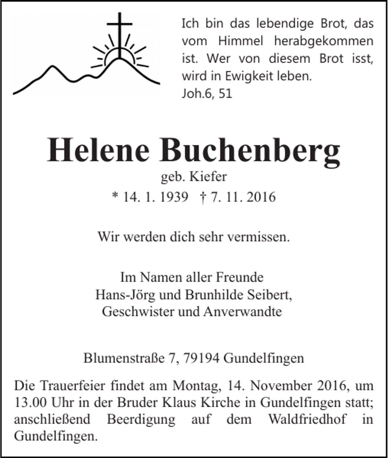 <p>Ich bin das lebendige Brot, das<br />vom Himmel herabgekommen<br />ist. Wer von diesem Brot isst,<br />wird in Ewigkeit leben.<br />Joh.6, 51</p><p>Helene Buchenberg<br />geb. Kiefer<br />* 14. 1. 1939 † 7. 11. 2016</p><p>Wir werden dich sehr vermissen.<br />Im Namen aller Freunde<br />Hans-Jörg und Brunhilde Seibert,<br />Geschwister und Anverwandte<br />Blumenstraße 7, 79194 Gundelfingen<br />Die Trauerfeier findet am Montag, 14. November 2016, um<br />13.00 Uhr in der Bruder Klaus Kirche in Gundelfingen statt;<br />anschließend Beerdigung auf dem Waldfriedhof in<br />Gundelfingen.</p>