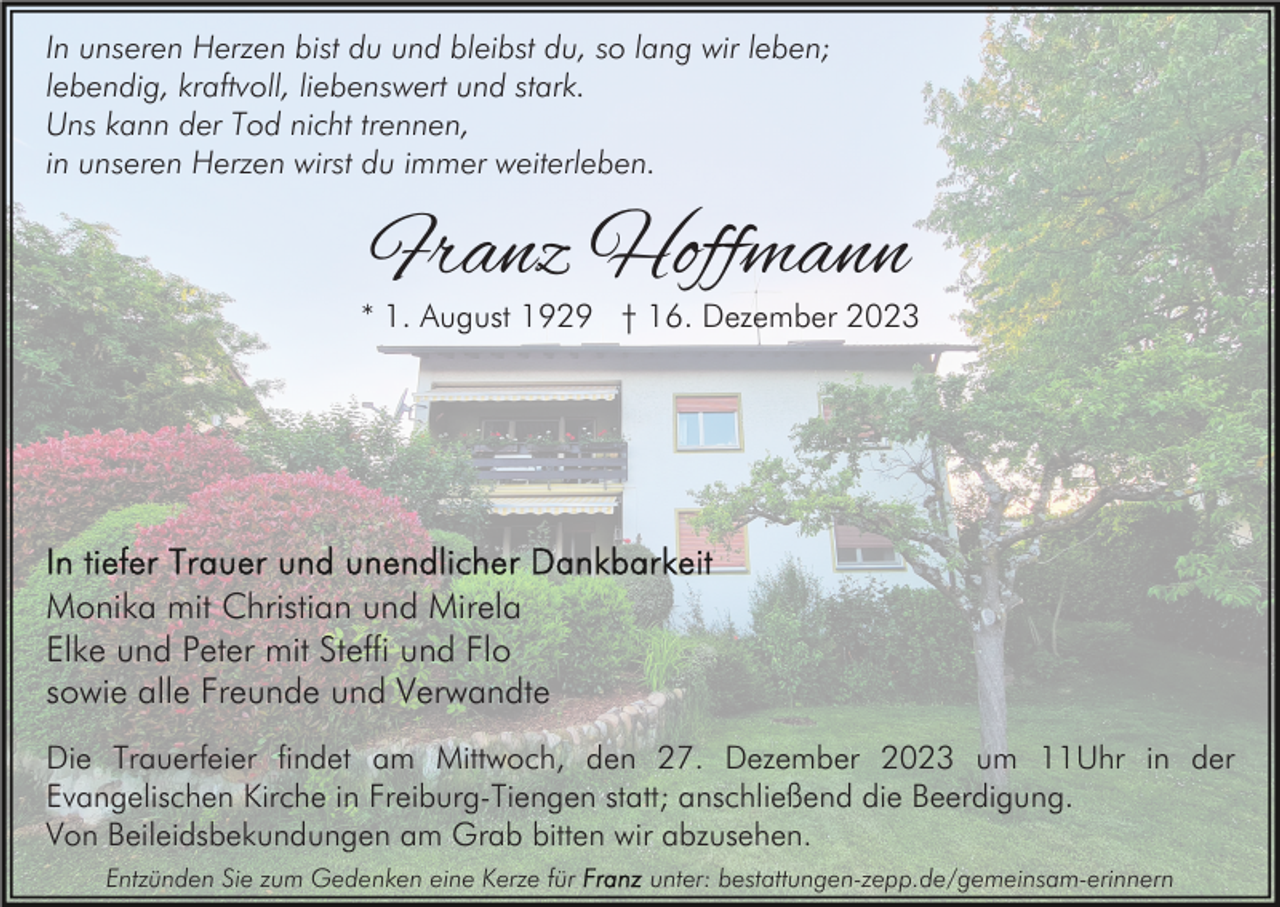 <p>In unseren Herzen bist du und bleibst du, so lang wir leben;<br />lebendig, kraftvoll, liebenswert und stark.<br />Uns kann der Tod nicht trennen,<br />in unseren Herzen wirst du immer weiterleben.</p><p>Franz Hoffmann</p><p>* 1. August 1929 † 16. Dezember 2023</p><p>Monika mit Christian und Mirela<br />Elke und Peter mit Steffi und Flo<br />sowie alle Freunde und Verwandte<br />Die Trauerfeier findet am Mittwoch, den 27. Dezember 2023 um 11Uhr in der<br />Evangelischen Kirche in Freiburg-Tiengen statt; anschließend die Beerdigung.<br />Von Beileidsbekundungen am Grab bitten wir abzusehen.<br />Entzünden Sie zum Gedenken eine Kerze für</p><p>unter: bestattungen-zepp.de/gemeinsam-erinnern</p>