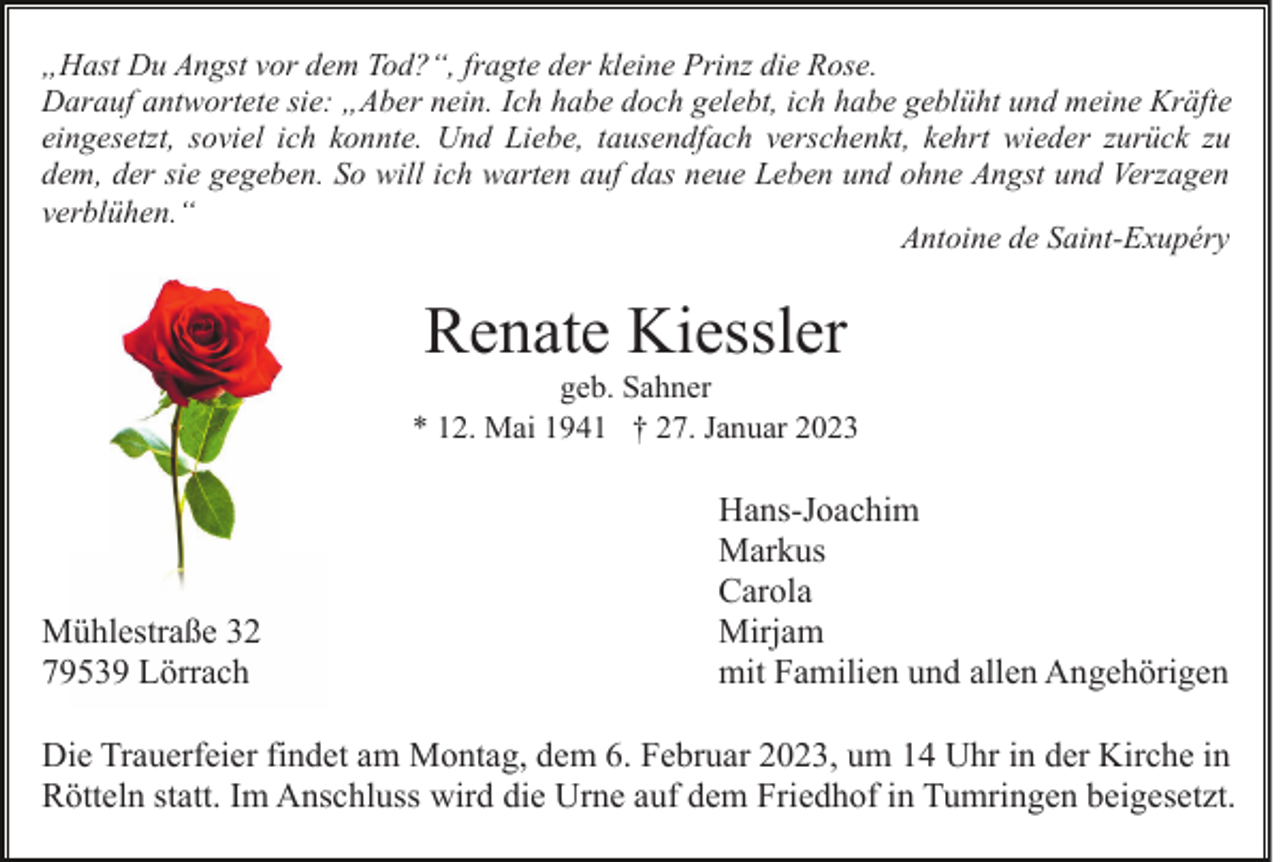 <p>„Hast Du Angst vor dem Tod?“, fragte der kleine Prinz die Rose.<br />Darauf antwortete sie: „Aber nein. Ich habe doch gelebt, ich habe geblüht und meine Kräfte<br />eingesetzt, soviel ich konnte. Und Liebe, tausendfach verschenkt, kehrt wieder zurück zu<br />dem, der sie gegeben. So will ich warten auf das neue Leben und ohne Angst und Verzagen<br />verblühen.“<br />Antoine de Saint-Exupéry</p><p>Renate Kiessler<br />geb. Sahner<br />* 12. Mai 1941 † 27. Januar 2023</p><p>Mühlestraße 32<br />79539 Lörrach</p><p>Hans-Joachim<br />Markus<br />Carola<br />Mirjam<br />mit Familien und allen Angehörigen</p><p>Die Trauerfeier findet am Montag, dem 6. Februar 2023, um 14 Uhr in der Kirche in<br />Rötteln statt. Im Anschluss wird die Urne auf dem Friedhof in Tumringen beigesetzt.</p>