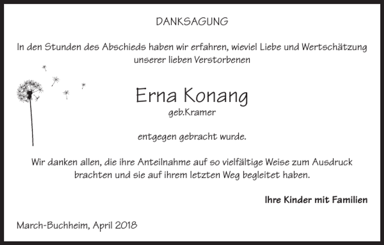<p>DANKSAGUNG<br />In den Stunden des Abschieds haben wir erfahren, wieviel Liebe und Wertschätzung<br />unserer lieben Verstorbenen</p><p>Erna Konang<br />geb.Kramer</p><p>entgegen gebracht wurde.<br />Wir danken allen, die ihre Anteilnahme auf so vielfältige Weise zum Ausdruck<br />brachten und sie auf ihrem letzten Weg begleitet haben.<br />Ihre Kinder mit Familien<br />March-Buchheim, April 2018</p>
