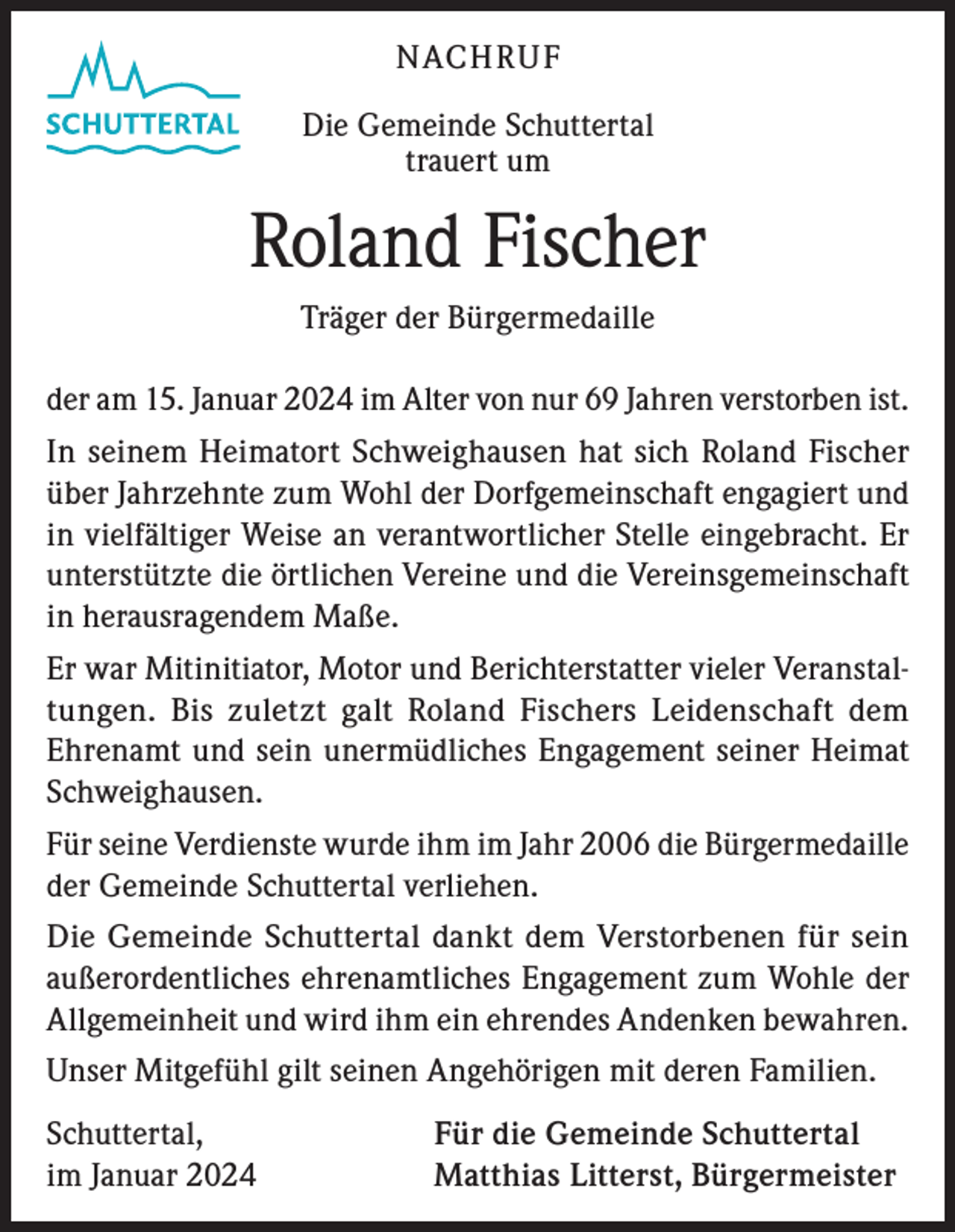 <p>NACHRUF<br />Die Gemeinde Schuttertal<br />trauert um</p>
<p>Roland Fischer<br />Träger der Bürgermedaille<br />der am 15. Januar 2024 im Alter von nur 69 Jahren verstorben ist.<br />In seinem Heimatort Schweighausen hat sich Roland Fischer<br />über Jahrzehnte zum Wohl der Dorfgemeinschaft engagiert und<br />in vielfältiger Weise an verantwortlicher Stelle eingebracht. Er<br />unterstützte die örtlichen Vereine und die Vereinsgemeinschaft<br />in herausragendem Maße.<br />Er war Mitinitiator, Motor und Berichterstatter vieler Veranstaltungen. Bis zuletzt galt Roland Fischers Leidenschaft dem<br />Ehrenamt und sein unermüdliches Engagement seiner Heimat<br />Schweighausen.<br />Für seine Verdienste wurde ihm im Jahr 2006 die Bürgermedaille<br />der Gemeinde Schuttertal verliehen.<br />Die Gemeinde Schuttertal dankt dem Verstorbenen für sein<br />außerordentliches ehrenamtliches Engagement zum Wohle der<br />Allgemeinheit und wird ihm ein ehrendes Andenken bewahren.<br />Unser Mitgefühl gilt seinen Angehörigen mit deren Familien.<br />Schuttertal,<br />im Januar 2024</p>
<p>Für die Gemeinde Schuttertal<br />Matthias Litterst, Bürgermeister</p>