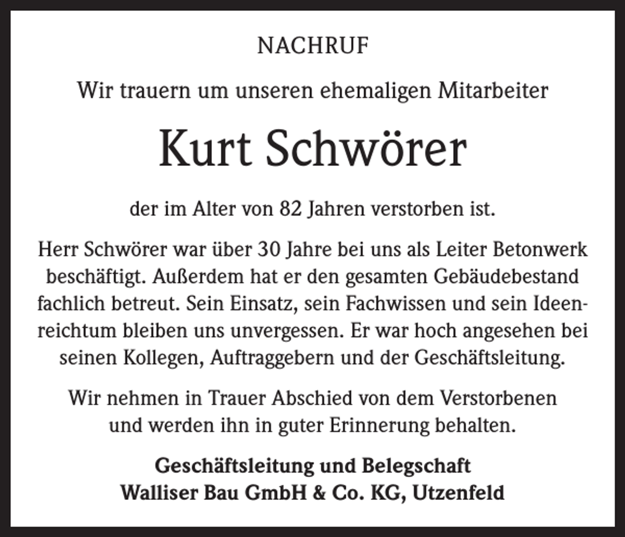 <p>NACHRUF<br />Wir trauern um unseren ehemaligen Mitarbeiter</p><p>Kurt Schwörer<br />der im Alter von 82 Jahren verstorben ist.<br />Herr Schwörer war über 30 Jahre bei uns als Leiter Betonwerk<br />beschäftigt. Außerdem hat er den gesamten Gebäudebestand<br />fachlich betreut. Sein Einsatz, sein Fachwissen und sein Ideenreichtum bleiben uns unvergessen. Er war hoch angesehen bei<br />seinen Kollegen, Auftraggebern und der Geschäftsleitung.<br />Wir nehmen in Trauer Abschied von dem Verstorbenen<br />und werden ihn in guter Erinnerung behalten.<br />Geschäftsleitung und Belegschaft<br />Walliser Bau GmbH &amp; Co. KG, Utzenfeld</p>