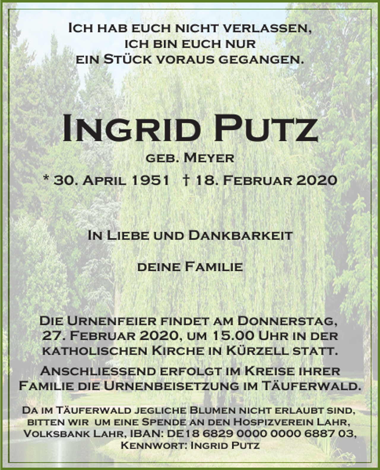 <p>Ich hab euch nicht verlassen,<br />ich bin euch nur<br />ein Stück voraus gegangen.</p><p>Ingrid Putz<br />geb. Meyer<br />* 30. April 1951 † 18. Februar 2020</p><p>In Liebe und Dankbarkeit<br />deine Familie</p><p>Die Urnenfeier findet am Donnerstag,<br />27. Februar 2020, um 15.00 Uhr in der<br />katholischen Kirche in Kürzell statt.<br />Anschließend erfolgt im Kreise ihrer<br />Familie die Urnenbeisetzung im Täuferwald.<br />Da im Täuferwald jegliche Blumen nicht erlaubt sind,<br />bitten wir um eine Spende an den Hospizverein Lahr,<br />Volksbank Lahr, IBAN: DE18 6829 6887 03,<br />Kennwort: Ingrid Putz</p>