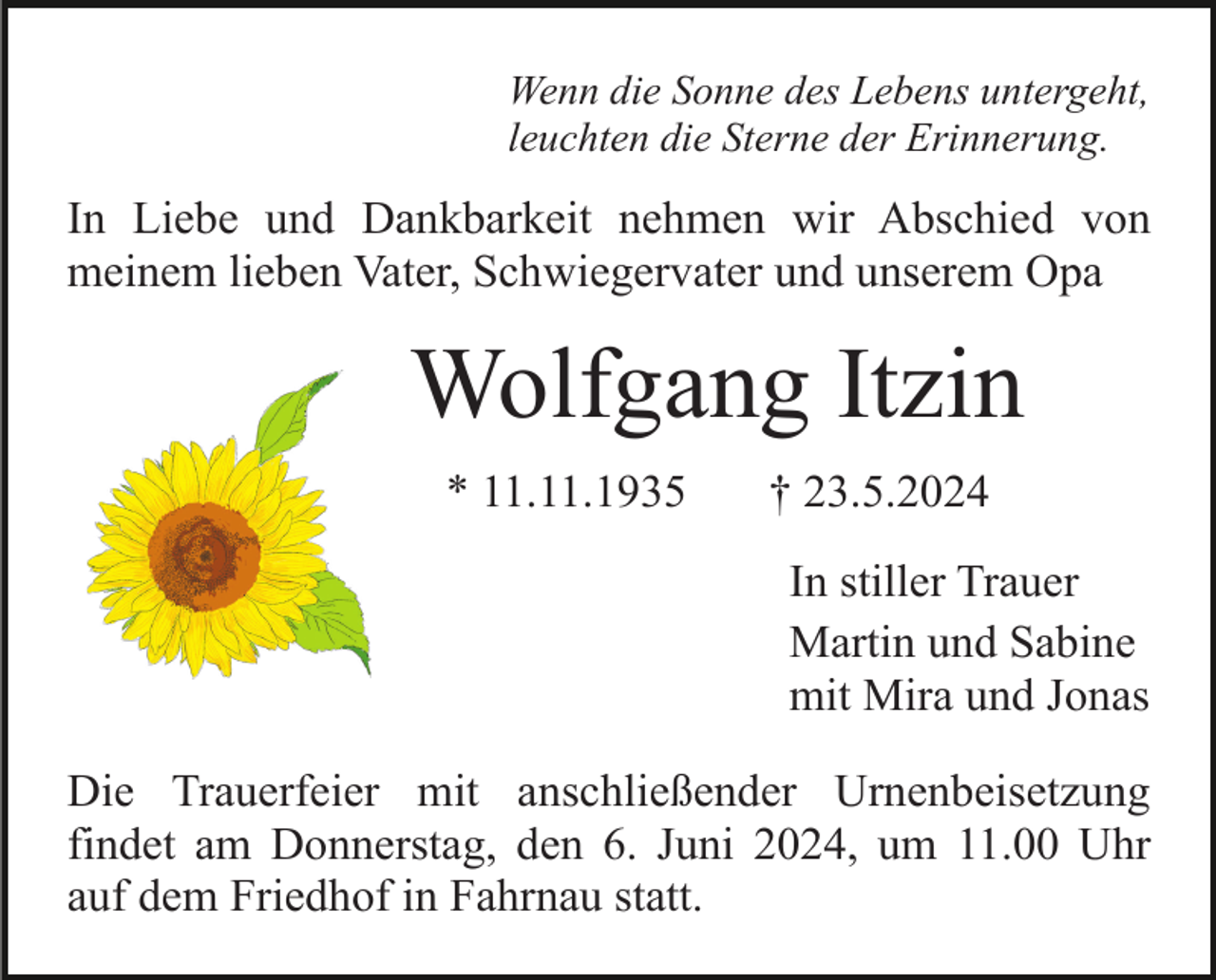 <p>Wenn die Sonne des Lebens untergeht,<br />leuchten die Sterne der Erinnerung.</p><p>In Liebe und Dankbarkeit nehmen wir Abschied von<br />meinem lieben Vater, Schwiegervater und unserem Opa</p><p>Wolfgang Itzin<br />* 11.11.1935</p><p>† 23.5.2024<br />In stiller Trauer<br />Martin und Sabine<br />mit Mira und Jonas</p><p>Die Trauerfeier mit anschließender Urnenbeisetzung<br />findet am Donnerstag, den 6. Juni 2024, um 11.00 Uhr<br />auf dem Friedhof in Fahrnau statt.</p>