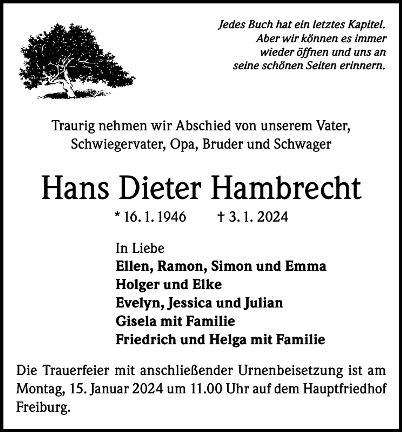 <p>Jedes Buch hat ein letztes Kapitel.<br />Aber wir können es immer<br />wieder öffnen und uns an<br />seine schönen Seiten erinnern.</p><p>Traurig nehmen wir Abschied von unserem Vater,<br />Schwiegervater, Opa, Bruder und Schwager</p><p>Hans Dieter Hambrecht<br />* 16. 1. 1946</p><p>† 3. 1. 2024</p><p>In Liebe<br />Ellen, Ramon, Simon und Emma<br />Holger und Elke<br />Evelyn, Jessica und Julian<br />Gisela mit Familie<br />Friedrich und Helga mit Familie<br />Die Trauerfeier mit anschließender Urnenbeisetzung ist am<br />Montag, 15. Januar 2024 um 11.00 Uhr auf dem Hauptfriedhof<br />Freiburg.</p>