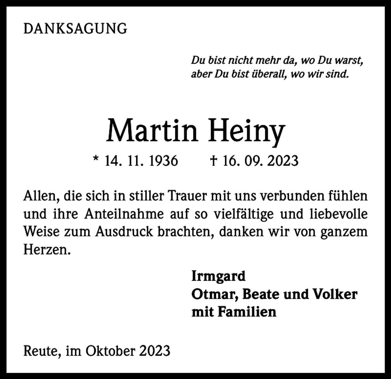 <p>DANKSAGUNG<br />Du bist nicht mehr da, wo Du warst,<br />aber Du bist überall, wo wir sind.</p><p>Martin Heiny<br />* 14. 11. 1936 † 16. 09. 2023<br />Allen, die sich in stiller Trauer mit uns verbunden fühlen<br />und ihre Anteilnahme auf so vielfältige und liebevolle<br />Weise zum Ausdruck brachten, danken wir von ganzem<br />Herzen.<br />Irmgard<br />Otmar, Beate und Volker<br />mit Familien<br />Reute, im Oktober 2023</p>