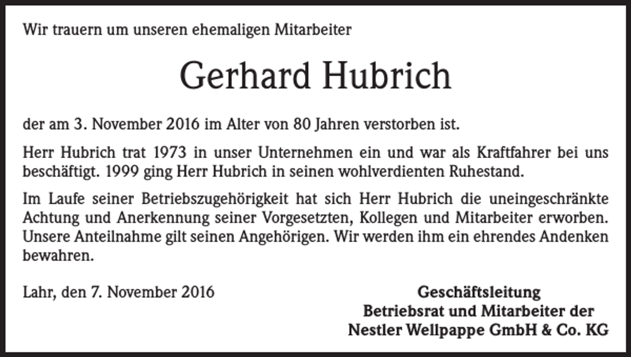<p>Wir trauern um unseren ehemaligen Mitarbeiter</p><p>Gerhard Hubrich<br />der am 3. November 2016 im Alter von 80 Jahren verstorben ist.<br />Herr Hubrich trat 1973 in unser Unternehmen ein und war als Kraftfahrer bei uns<br />­beschäftigt. 1999 ging Herr Hubrich in seinen wohlverdienten Ruhestand.<br />Im Laufe seiner Betriebszugehörigkeit hat sich Herr Hubrich die uneingeschränkte<br />Achtung und Anerkennung seiner Vorgesetzten, Kollegen und Mitarbeiter erworben.<br />Unsere Anteilnahme gilt seinen Angehörigen. Wir werden ihm ein ehrendes Andenken<br />bewahren.<br />Lahr, den 7. November 2016</p><p>Geschäftsleitung<br />Betriebsrat und Mitarbeiter der<br />Nestler Wellpappe GmbH &amp; Co. KG</p>
