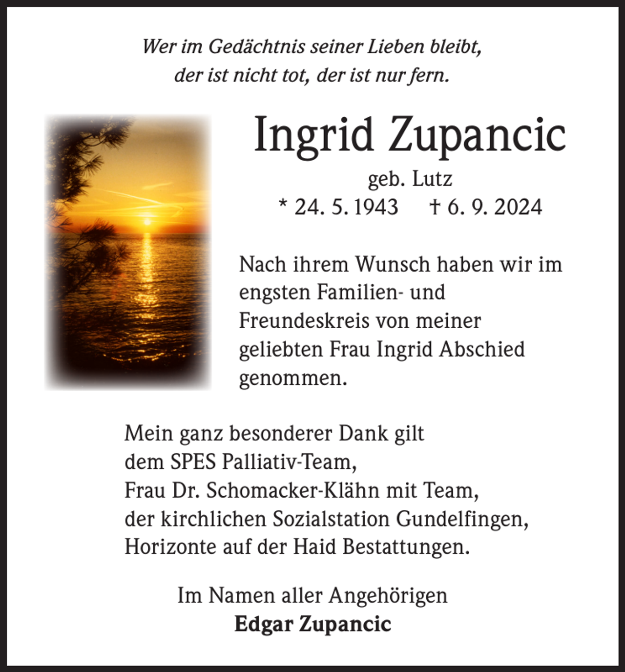 <p>Wer im Gedächtnis seiner Lieben bleibt,<br />der ist nicht tot, der ist nur fern.</p><p>Ingrid Zupancic<br />geb. Lutz<br />* 24. 5. 1943 † 6. 9. 2024<br />Nach ihrem Wunsch haben wir im<br />engsten Familien- und<br />Freundeskreis von meiner<br />geliebten Frau Ingrid Abschied<br />genommen.<br />Mein ganz besonderer Dank gilt<br />dem SPES Palliativ-Team,<br />Frau Dr. Schomacker-Klähn mit Team,<br />der kirchlichen Sozialstation Gundelfingen,<br />Horizonte auf der Haid Bestattungen.<br />Im Namen aller Angehörigen<br />Edgar Zupancic</p>