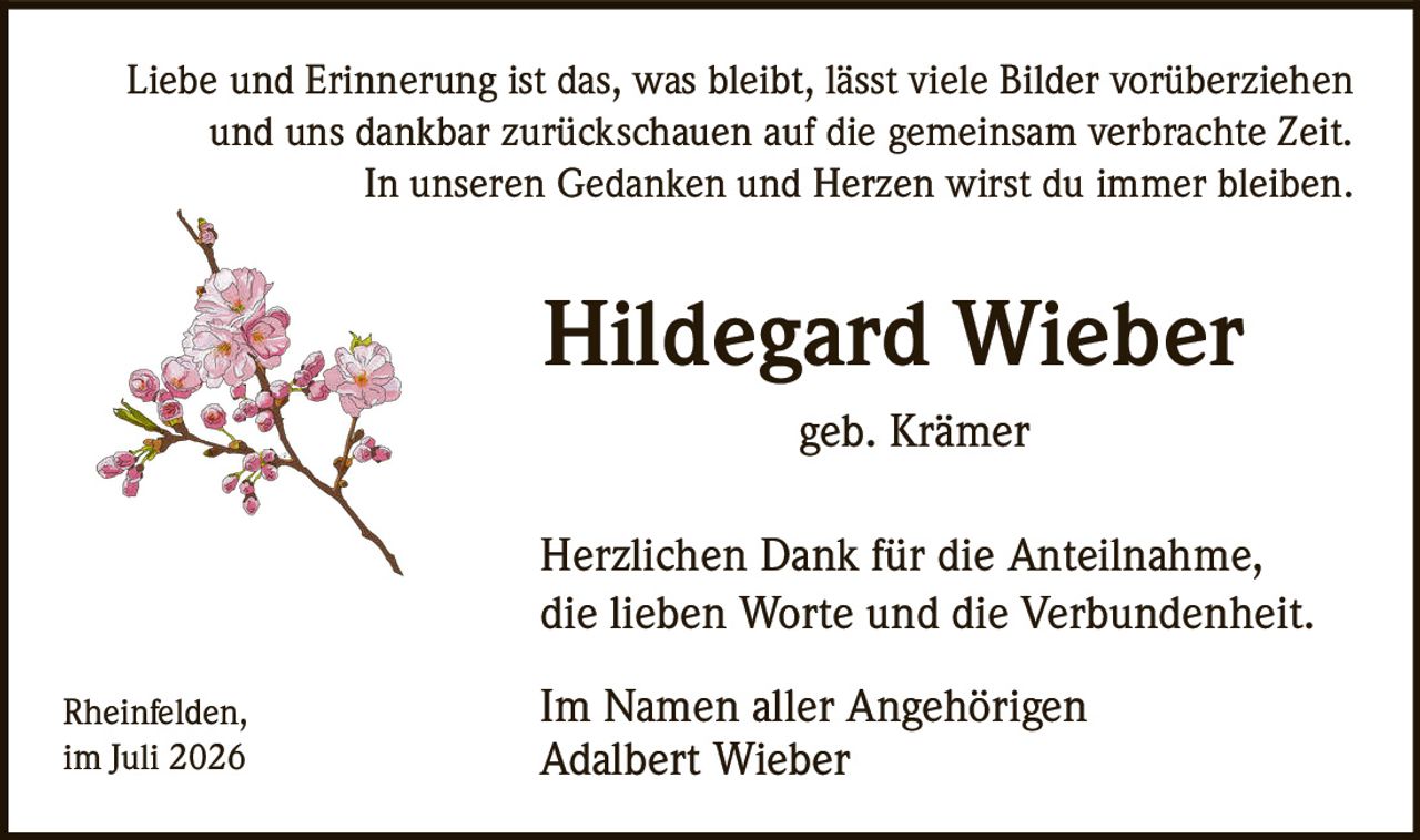 <p>Liebe und Erinnerung ist das, was bleibt, lässt viele Bilder vorüberziehen und uns dankbar zurückschauen auf die gemeinsam verbrachte Zeit. In unseren Gedanken und Herzen wirst du immer bleiben.</p><p><strong>Hildegard Wieber</strong></p><p>geb. Krämer</p><p>Herzlichen Dank für die Anteilnahme, die lieben Worte und die Verbundenheit.</p><p>Rheinfelden,<br>im Juli 2026</p><p>Im Namen aller Angehörigen<br>Adalbert Wieber</p>
