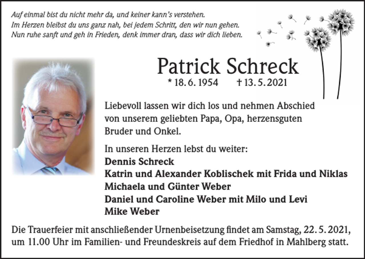<p>Auf einmal bist du nicht mehr da, und keiner kann’s verstehen.<br />Im Herzen bleibst du uns ganz nah, bei jedem Schritt, den wir nun gehen.<br />Nun ruhe sanft und geh in Frieden, denk immer dran, dass wir dich lieben.</p><p>Patrick Schreck<br />* 18. 6. 1954</p><p>† 13. 5. 2021</p><p>Liebevoll lassen wir dich los und nehmen Abschied<br />von unserem geliebten Papa, Opa, herzensguten<br />Bruder und Onkel.<br />In unseren Herzen lebst du weiter:<br />Dennis Schreck<br />Katrin und Alexander Koblischek mit Frida und Niklas<br />Michaela und Günter Weber<br />Daniel und Caroline Weber mit Milo und Levi<br />Mike Weber<br />Die Trauerfeier mit anschließender Urnenbeisetzung findet am Samstag, 22. 5. 2021,<br />um 11.00 Uhr im Familien- und Freundeskreis auf dem Friedhof in Mahlberg statt.</p>