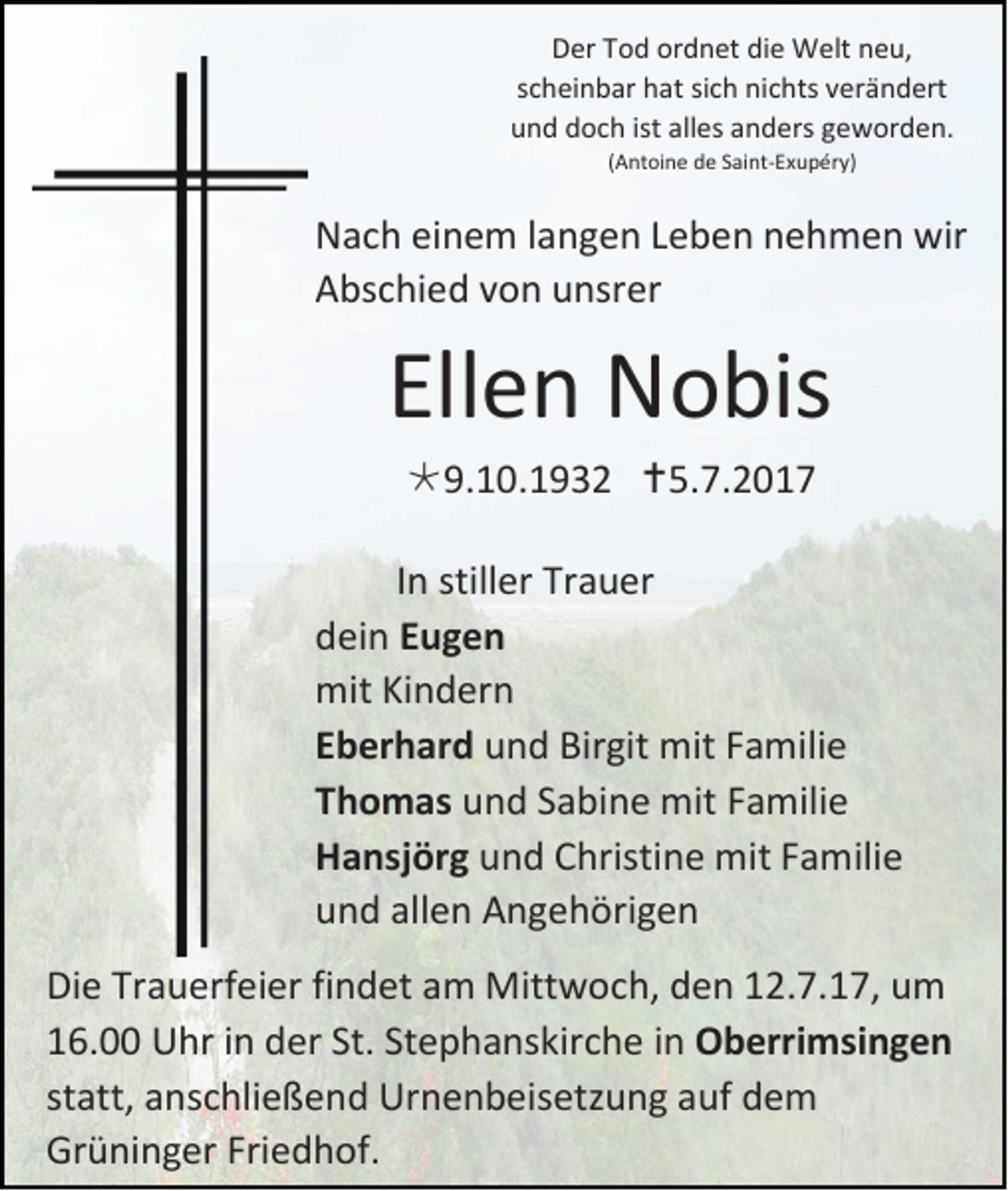 <p>DDer<br />er TTod<br />o d or<br />ordnet<br />d n et didie<br />e Welt<br />W elt nneu,<br />e u,<br />s c h ei n b ar hat<br />scheinbar<br />h at si<br />sich<br />c h ni<br />nichts<br />c hts vverändert<br />er ä n d ert<br />uund<br />n d ddoch<br />o c h ist<br />ist all<br />alles<br />es aanders<br />n d ers ggeworden.<br />e w or d e n.<br />((Antoine<br />A nt oi n e de<br />d e Saint-Exupéry)<br />S ai nt-E x u p ér y)</p><p>N a c h eieinem<br />Nach<br />n e m l langen<br />a n g e n LLeben<br />e b e n nnehmen<br />e h m e n wir<br />wir<br />AAbschied<br />bs c hi e d vvon<br />o n uunsrer<br />nsr er</p><p>Ellen<br />Ell<br />e n Nobis<br />N o bis<br />9.10.1932<br />9. 1 0 . 1 9 3 2 5.7.2017<br />5. 7. 2 0 1 7</p><p>I n stiller<br />In<br />still er Trauer<br />Tr a u er<br />ddein<br />ei n EEugen<br />uge n<br />mitKiKindern<br />mit<br />n d er n<br />EEberhard<br />b er h ar d uund<br />n d Bir<br />Birgit<br />git mit<br />mit FFamilie<br />a m ili e<br />TThomas<br />h o m as uund<br />n d SSabine<br />a bi n e mit<br />mit FFamilie<br />a m ili e<br />HHansjörg<br />a nsj ör g uund<br />n d CChristine<br />hristi n e mit<br />mit FFamilie<br />a m ili e<br />uund<br />n d all<br />allen<br />e n Angehörigen<br />A n g e h öri g e n<br />Di e Tr<br />Die<br />Trauerfeier<br />a u erf ei er fifindet<br />n d et aam<br />m Mittwoch,<br />Mitt w o c h, dden<br />e n 112.7.17,<br />2. 7. 1 7, uum<br />m<br />116.00<br />6. UUhr<br />hr iinn der<br />d er St.<br />St. Stephanskirche<br />St e p h a ns kir c h e iinn OOberrimsingen<br />b erri msi n g e n<br />statt,<br />st<br />att, anschließend<br />a ns c hli e ß e n d Urnenbeisetzung<br />Ur n e n b eis etz u n g aauf<br />uf ddem<br />e m<br />Grüninger<br />Gr<br />ü ni n g er Fri<br />Friedhof.<br />e d h of.</p>