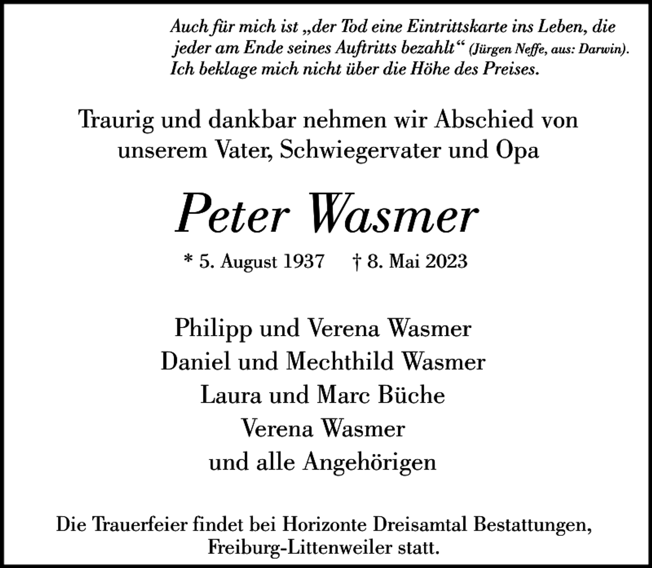 <p>Auch für mich ist „der Tod eine Eintrittskarte ins Leben, die<br />jeder am Ende seines Auftritts bezahlt“ (Jürgen Neffe, aus: Darwin).<br />Ich beklage mich nicht über die Höhe des Preises.</p><p>Traurig und dankbar nehmen wir Abschied von<br />unserem Vater, Schwiegervater und Opa</p><p>Peter Wasmer<br />* 5. August 1937</p><p>† 8. Mai 2023</p><p>Philipp und Verena Wasmer<br />Daniel und Mechthild Wasmer<br />Laura und Marc Büche<br />Verena Wasmer<br />und alle Angehörigen<br />Die Trauerfeier findet bei Horizonte Dreisamtal Bestattungen,<br />Freiburg-Littenweiler statt.</p>