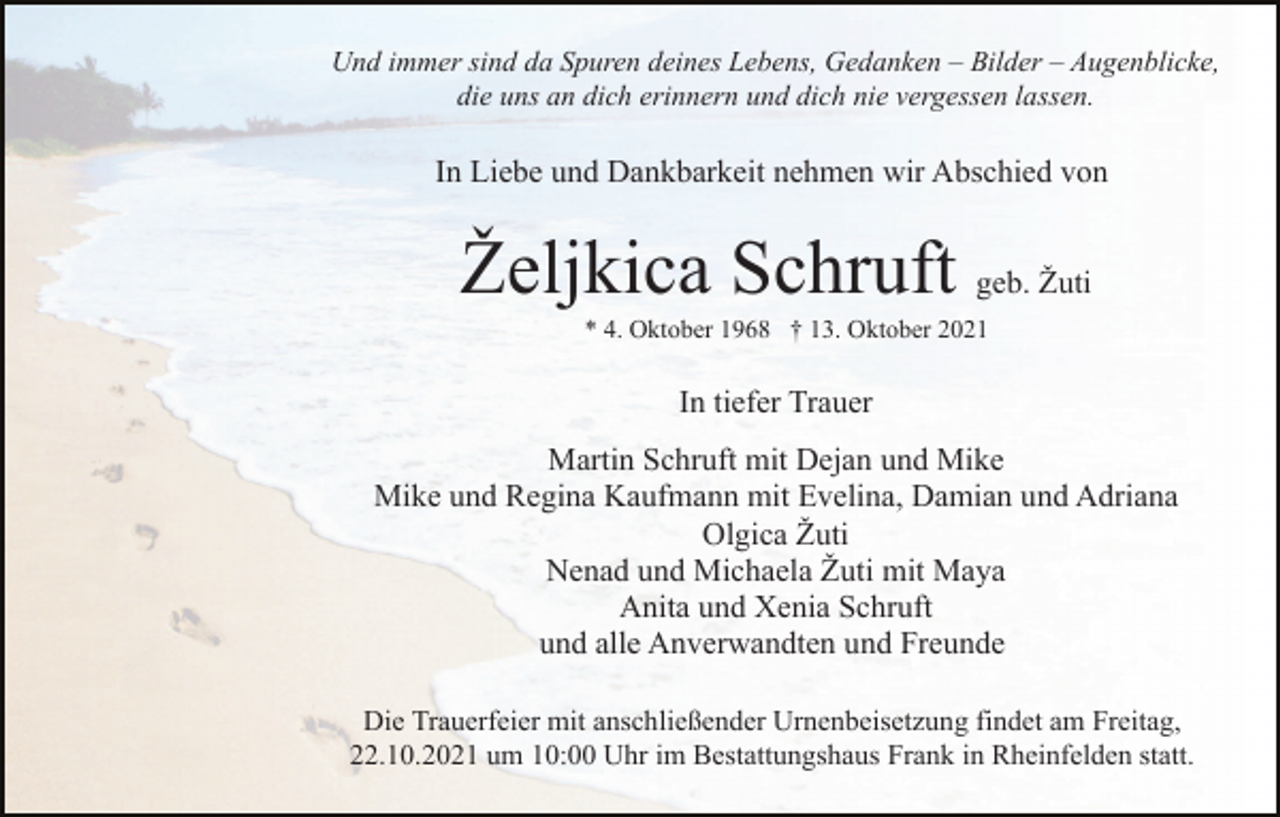 <p>Und immer sind da Spuren deines Lebens, Gedanken – Bilder – Augenblicke,<br />die uns an dich erinnern und dich nie vergessen lassen.</p><p>In Liebe und Dankbarkeit nehmen wir Abschied von</p><p>Željkica Schruft geb. Žuti<br />* 4. Oktober 1968 † 13. Oktober 2021</p><p>In tiefer Trauer<br />Martin Schruft mit Dejan und Mike<br />Mike und Regina Kaufmann mit Evelina, Damian und Adriana<br />Olgica Žuti<br />Nenad und Michaela Žuti mit Maya<br />Anita und Xenia Schruft<br />und alle Anverwandten und Freunde<br />Die Trauerfeier mit anschließender Urnenbeisetzung findet am Freitag,<br />22.10.2021 um 10:00 Uhr im Bestattungshaus Frank in Rheinfelden statt.</p>