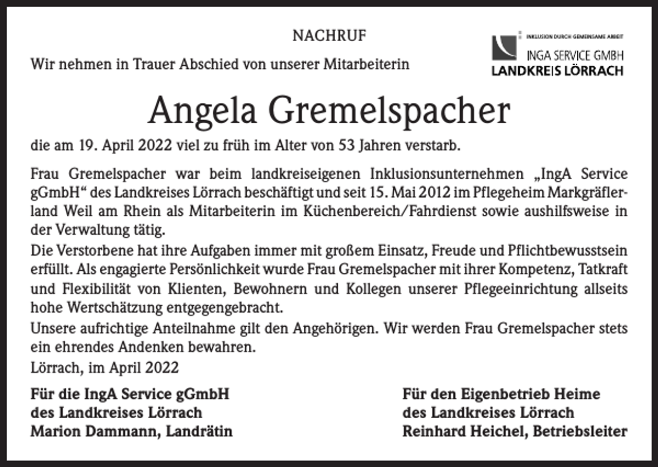 <p>NACHRUF</p><p>INKLUSION DURCH GEMEINSAME ARBEIT</p><p>Wir nehmen in Trauer Abschied von unserer Mitarbeiterin</p><p>Angela Gremelspacher<br />die am 19. April 2022 viel zu früh im Alter von 53 Jahren verstarb.<br />Frau Gremelspacher war beim landkreiseigenen Inklusionsunternehmen „IngA Service<br />gGmbH“ des Landkreises Lörrach beschäftigt und seit 15. Mai 2012 im Pflegeheim Markgräfler­<br />land Weil am Rhein als Mitarbeiterin im Küchenbereich/Fahrdienst sowie aushilfsweise in<br />der Verwaltung tätig.<br />Die Verstorbene hat ihre Aufgaben immer mit großem Einsatz, Freude und Pflichtbewusstsein<br />erfüllt. Als engagierte Persönlichkeit wurde Frau Gremelspacher mit ihrer Kompetenz, ­Tatkraft<br />und Flexibilität von Klienten, Bewohnern und Kollegen unserer Pflegeeinrichtung allseits<br />hohe Wertschätzung entgegengebracht.<br />Unsere aufrichtige Anteilnahme gilt den Angehörigen. Wir werden Frau Gremelspacher stets<br />ein ehrendes Andenken bewahren.<br />Lörrach, im April 2022<br />Für die IngA Service gGmbH<br />des Landkreises Lörrach<br />Marion Dammann, Landrätin</p><p>Für den Eigenbetrieb Heime<br />des Landkreises Lörrach<br />Reinhard Heichel, Betriebsleiter</p>
