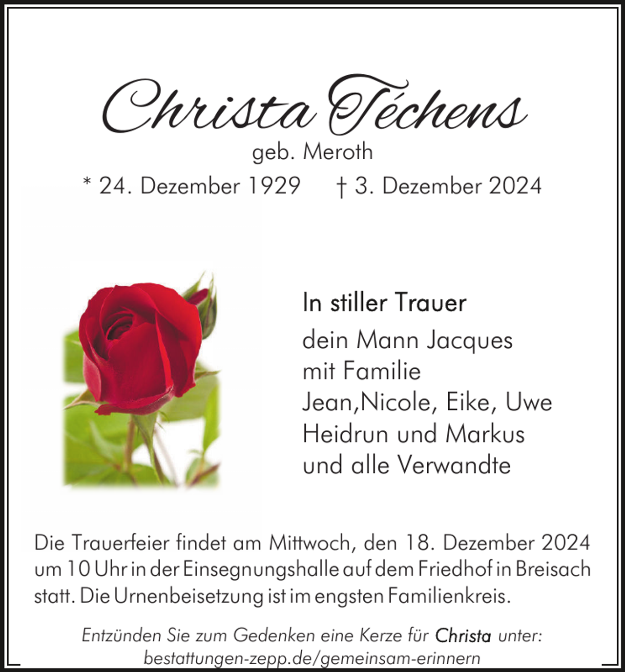 <p>Christa Téchens</p><p>geb. Meroth<br />* 24. Dezember 1929 † 3. Dezember 2024</p><p>dein Mann Jacques<br />mit Familie<br />Jean,Nicole, Eike, Uwe<br />Heidrun und Markus<br />und alle Verwandte<br />Die Trauerfeier findet am Mittwoch, den 18. Dezember 2024<br />um 10 Uhr in der Einsegnungshalle auf dem Friedhof in Breisach<br />statt. Die Urnenbeisetzung ist im engsten Familienkreis.<br />Entzünden Sie zum Gedenken eine Kerze für<br />unter:<br />bestattungen-zepp.de/gemeinsam-erinnern</p>