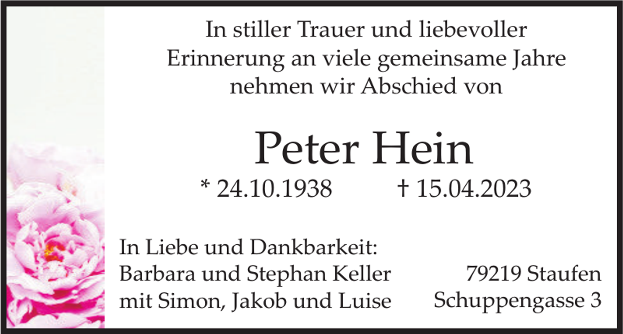 <p>In stiller Trauer und liebevoller<br />Erinnerung an viele gemeinsame Jahre<br />nehmen wir Abschied von</p><p>Peter Hein<br />* 24.10.1938<br />In Liebe und Dankbarkeit:<br />Barbara und Stephan Keller<br />mit Simon, Jakob und Luise</p><p>† 15.04.2023<br />79219 Staufen<br />Schuppengasse 3</p>