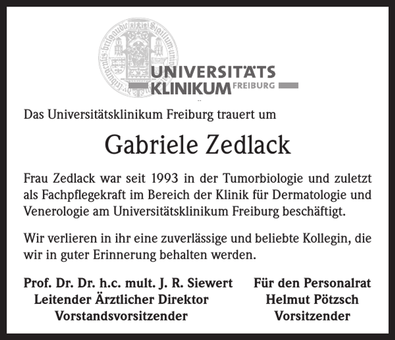 <p>Das Universitätsklinikum Freiburg trauert um</p><p>Gabriele Zedlack<br />Frau Zedlack war seit 1993 in der Tumorbiologie und zuletzt<br />als Fachpflegekraft im Bereich der Klinik für Dermatologie und<br />Venerologie am Universitätsklinikum Freiburg beschäftigt.<br />Wir verlieren in ihr eine zuverlässige und beliebte Kollegin, die<br />wir in guter Erinnerung behalten werden.<br />Prof. Dr. Dr. h.c. mult. J. R. Siewert<br />Leitender Ärztlicher Direktor</p><p>Vorstandsvorsitzender</p><p>Für den Personalrat<br />Helmut Pötzsch<br />Vorsitzender</p>