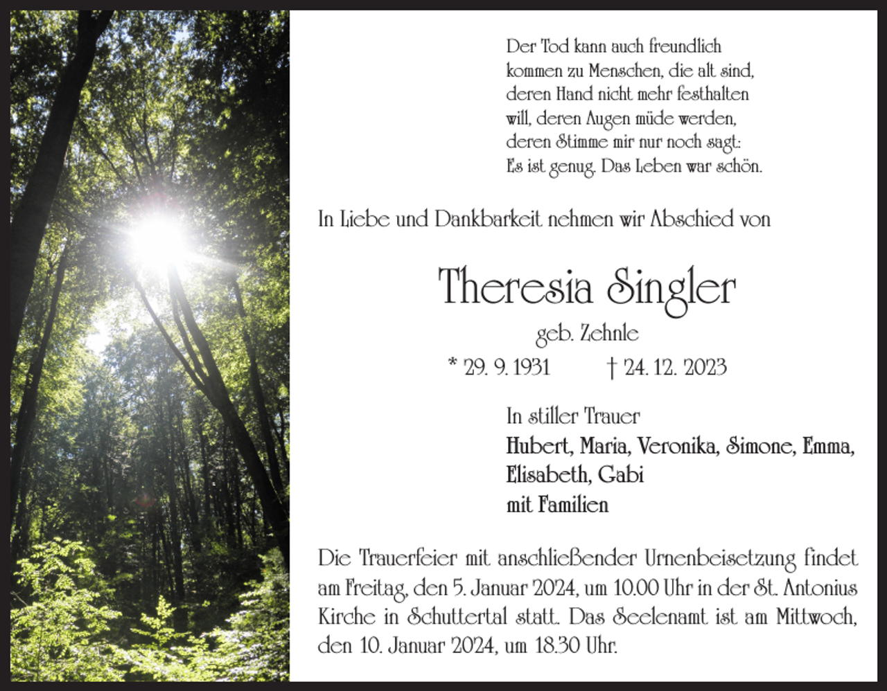 <p>Der Tod kann auch freundlich<br />kommen zu Menschen, die alt sind,<br />deren Hand nicht mehr festhalten<br />will, deren Augen müde werden,<br />deren Stimme mir nur noch sagt:<br />Es ist genug. Das Leben war schön.</p><p>In Liebe und Dankbarkeit nehmen wir Abschied von</p><p>Theresia Singler<br />geb. Zehnle<br />* 29. 9. 1931<br />† 24. 12. 2023<br />In stiller Trauer<br />Hubert, Maria, Veronika, Simone, Emma,<br />Elisabeth, Gabi<br />mit Familien<br />Die Trauerfeier mit anschließender Urnenbeisetzung findet<br />am Freitag, den 5. Januar 2024, um 10.00 Uhr in der St. Antonius<br />Kirche in Schuttertal statt. Das Seelenamt ist am Mittwoch,<br />den 10. Januar 2024, um 18.30 Uhr.</p>