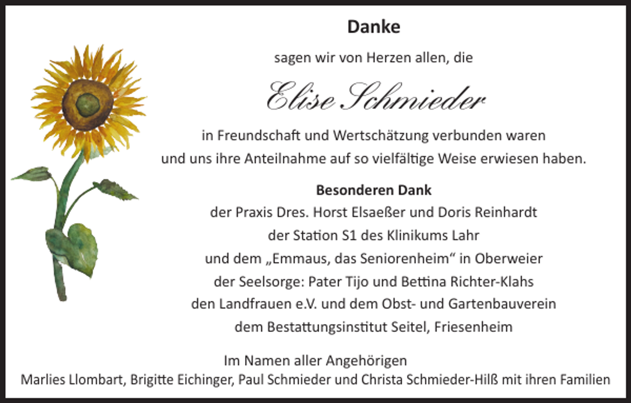 <p>Danke<br />sagen wir von Herzen allen, die</p><p>Elise Schmieder<br />in Freundschaft und Wertschätzung verbunden waren<br />und uns ihre Anteilnahme auf so vielfältige Weise erwiesen haben.<br />Besonderen Dank<br />der Praxis Dres. Horst Elsaeßer und Doris Reinhardt<br />der Station S1 des Klinikums Lahr<br />und dem „Emmaus, das Seniorenheim“ in Oberweier<br />der Seelsorge: Pater Tijo und Bettina Richter-Klahs<br />den Landfrauen e.V. und dem Obst- und Gartenbauverein<br />dem Bestattungsinstitut Seitel, Friesenheim<br />Im Namen aller Angehörigen<br />Marlies Llombart, Brigitte Eichinger, Paul Schmieder und Christa Schmieder-Hilß mit ihren Familien</p>
