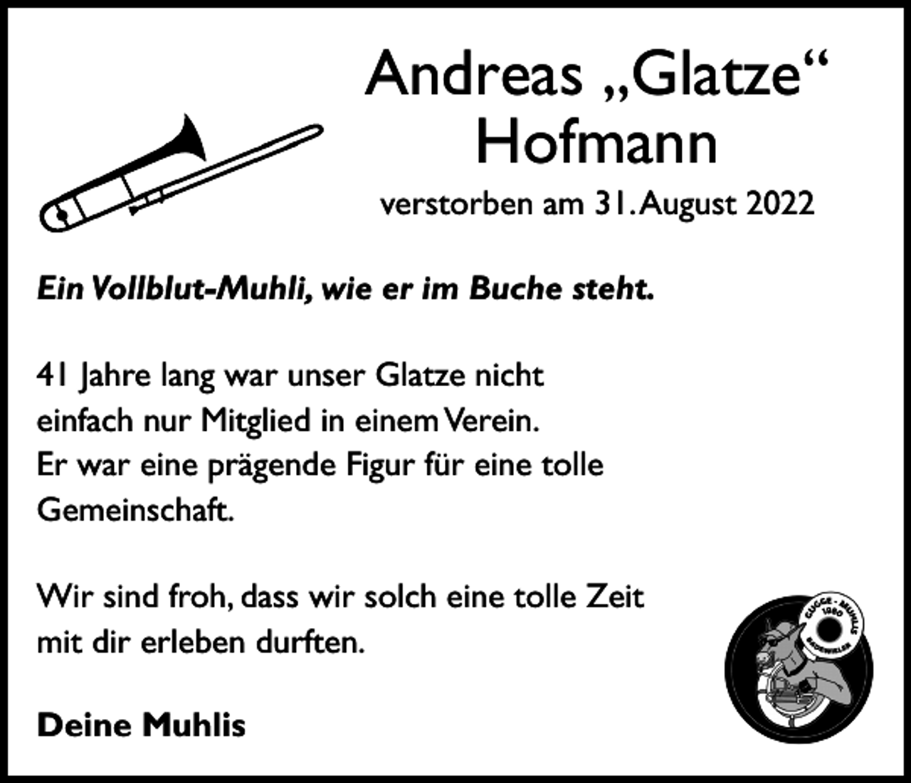 <p>Andreas „Glatze“<br />Hofmann<br />verstorben am 31. August 2022<br />Ein Vollblut-Muhli, wie er im Buche steht.<br />41 Jahre lang war unser Glatze nicht<br />einfach nur Mitglied in einem Verein.<br />Er war eine prägende Figur für eine tolle<br />Gemeinschaft.<br />Wir sind froh, dass wir solch eine tolle Zeit<br />mit dir erleben durften.<br />Deine Muhlis</p>