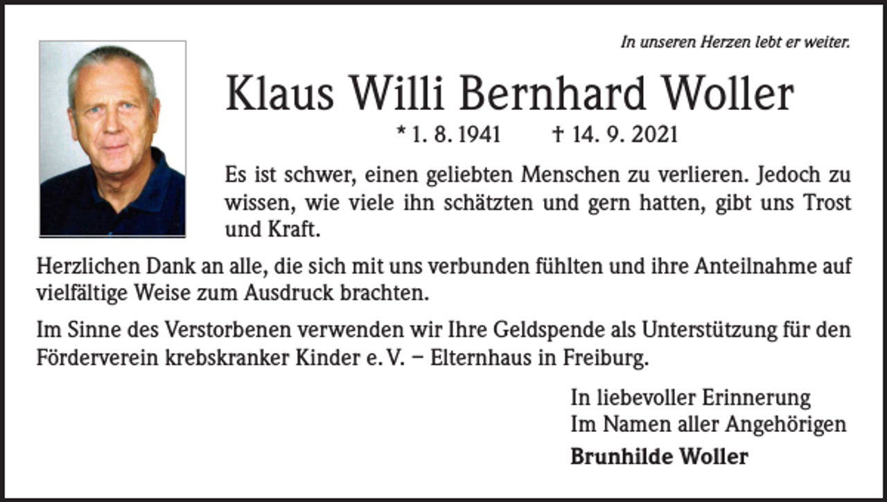 <p>In unseren Herzen lebt er weiter.</p><p>Klaus Willi Bernhard Woller<br />* 1. 8. 1941 † 14. 9. 2021</p><p>Es ist schwer, einen geliebten Menschen zu verlieren. Jedoch zu<br />wissen, wie viele ihn schätzten und gern hatten, gibt uns Trost<br />und Kraft.<br />Herzlichen Dank an alle, die sich mit uns verbunden fühlten und ihre Anteilnahme auf<br />vielfältige Weise zum Ausdruck brachten.<br />Im Sinne des Verstorbenen verwenden wir Ihre Geldspende als Unterstützung für den<br />Förderverein krebskranker Kinder e. V. – Elternhaus in Freiburg.<br />In liebevoller Erinnerung<br />Im Namen aller Angehörigen<br />Brunhilde Woller</p>