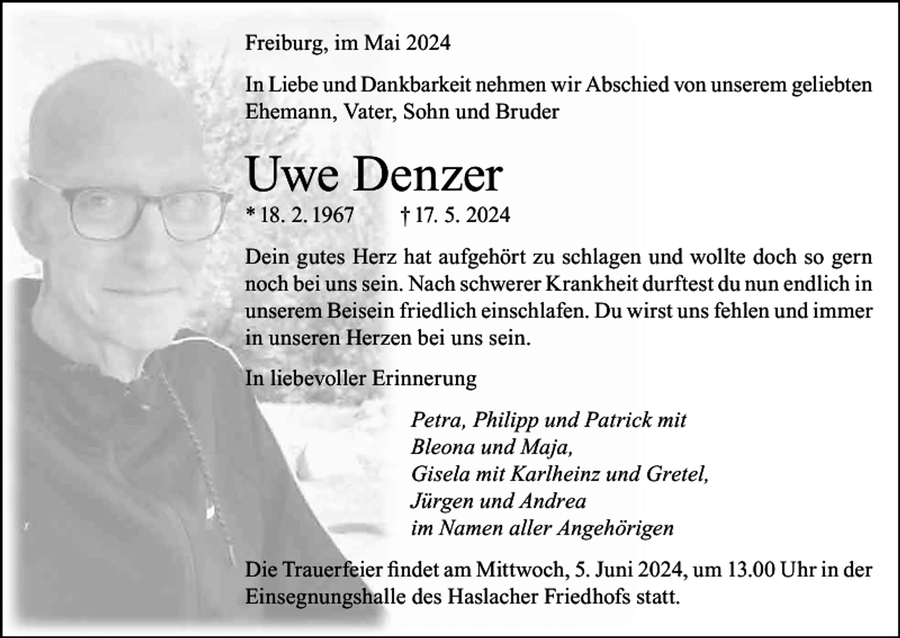<p>Freiburg, im Mai 2024<br />In Liebe und Dankbarkeit nehmen wir Abschied von unserem geliebten<br />Ehemann, Vater, Sohn und Bruder</p><p>Uwe Denzer<br />* 18. 2. 1967</p><p>† 17. 5. 2024</p><p>Dein gutes Herz hat aufgehört zu schlagen und wollte doch so gern<br />noch bei uns sein. Nach schwerer Krankheit durftest du nun endlich in<br />unserem Beisein friedlich einschlafen. Du wirst uns fehlen und immer<br />in unseren Herzen bei uns sein.<br />In liebevoller Erinnerung<br />Petra, Philipp und Patrick mit<br />Bleona und Maja,<br />Gisela mit Karlheinz und Gretel,<br />Jürgen und Andrea<br />im Namen aller Angehörigen<br />Die Trauerfeier findet am Mittwoch, 5. Juni 2024, um 13.00 Uhr in der<br />Einsegnungshalle des Haslacher Friedhofs statt.</p>