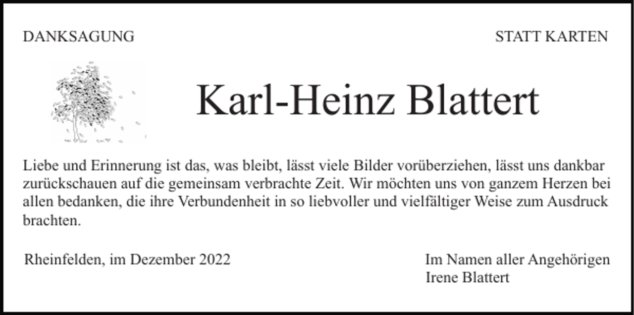 <p>DANKSAGUNG</p><p>STATT KARTEN</p><p>Karl-Heinz Blattert<br />Liebe und Erinnerung ist das, was bleibt, lässt viele Bilder vorüberziehen, lässt uns dankbar<br />zurückschauen auf die gemeinsam verbrachte Zeit. Wir möchten uns von ganzem Herzen bei<br />allen bedanken, die ihre Verbundenheit in so liebvoller und vielfältiger Weise zum Ausdruck<br />brachten.<br />Rheinfelden, im Dezember 2022</p><p>Im Namen aller Angehörigen<br />Irene Blattert</p>