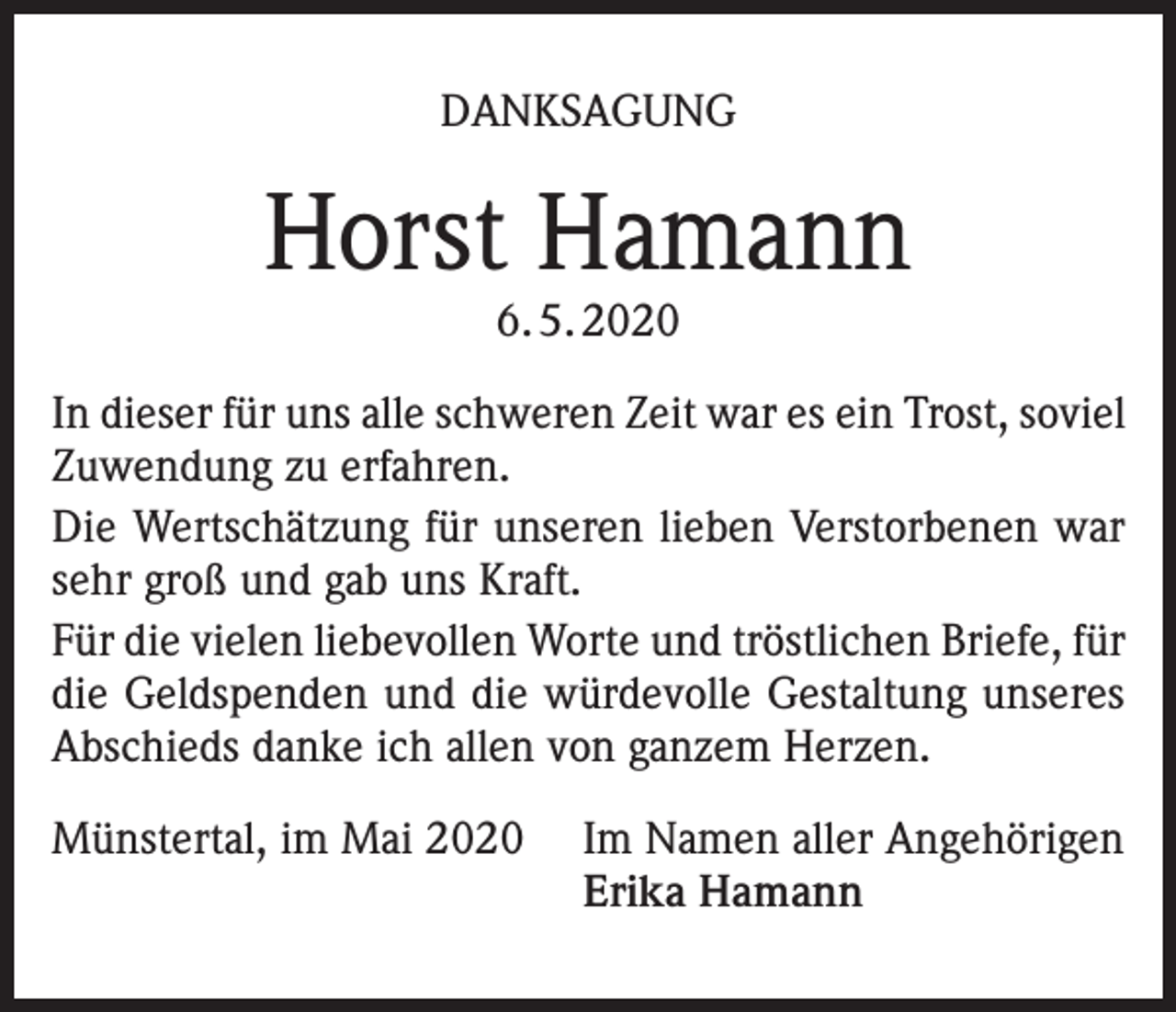 <p>DANKSAGUNG</p><p>Horst Hamann<br />6. 5. 2020</p><p>In dieser für uns alle schweren Zeit war es ein Trost, soviel<br />Zuwendung zu erfahren.<br />Die Wertschätzung für unseren lieben Verstorbenen war<br />sehr groß und gab uns Kraft.<br />Für die vielen liebevollen Worte und tröstlichen Briefe, für<br />die Geldspenden und die würdevolle Gestaltung unseres<br />Abschieds danke ich allen von ganzem Herzen.<br />Münstertal, im Mai 2020 Im Namen aller Angehörigen<br />Erika Hamann</p>