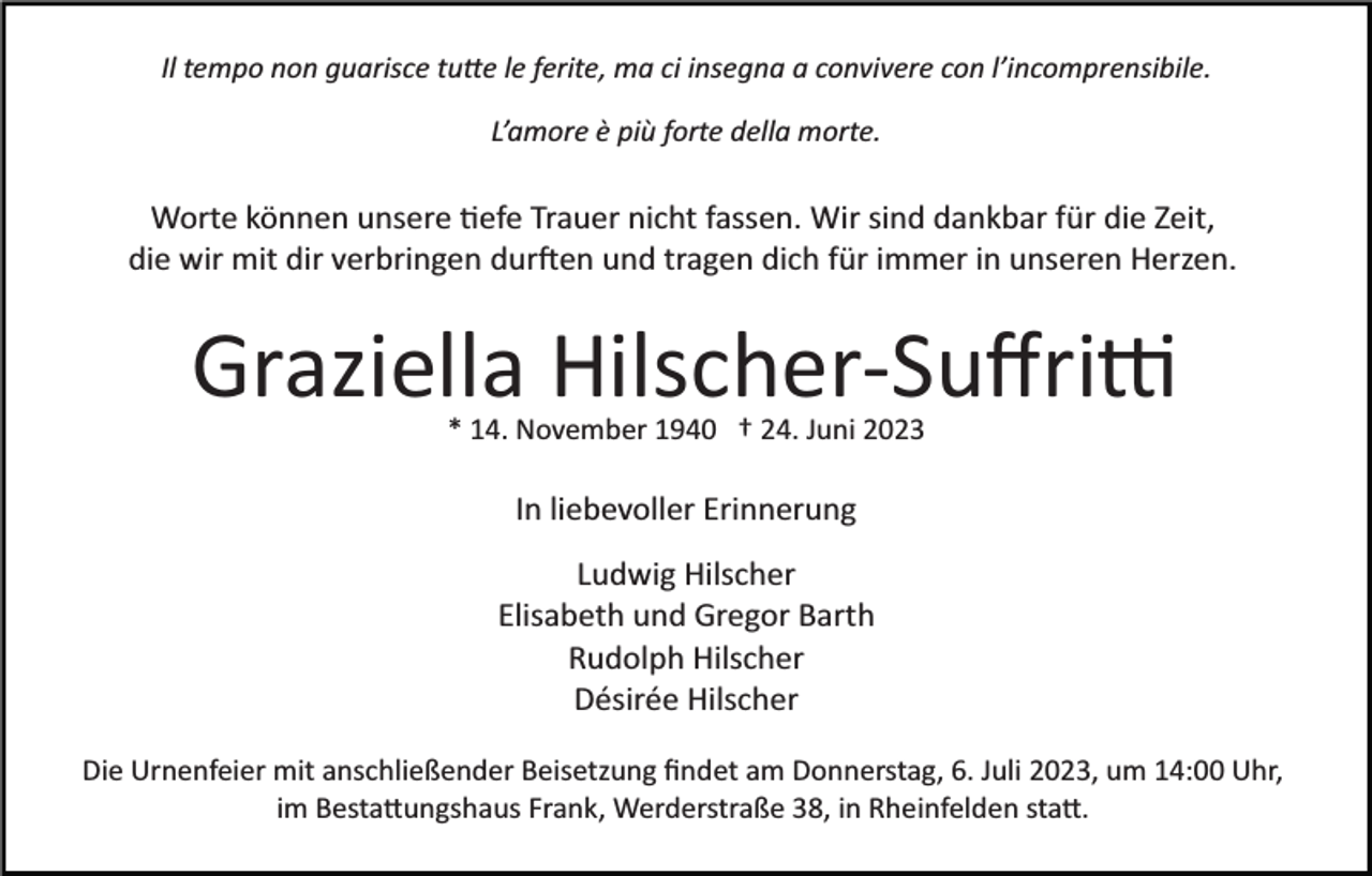 <p>Il tempo non guarisce tutte le ferite, ma ci insegna a convivere con l’incomprensibile.<br />L’amore è più forte della morte.</p><p>Worte können unsere tiefe Trauer nicht fassen. Wir sind dankbar für die Zeit,<br />die wir mit dir verbringen durften und tragen dich für immer in unseren Herzen.</p><p>Graziella Hilscher­Suﬀritti<br />* 14. November 1940 † 24. Juni 2023</p><p>In liebevoller Erinnerung<br />Ludwig Hilscher<br />Elisabeth und Gregor Barth<br />Rudolph Hilscher<br />Désirée Hilscher<br />Die Urnenfeier mit anschließender Beisetzung ﬁndet am Donnerstag, 6. Juli 2023, um 14:00 Uhr,<br />im Bestattungshaus Frank, Werderstraße 38, in Rheinfelden statt.</p>