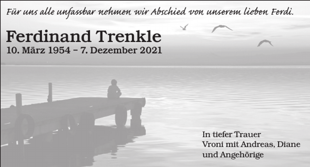 <p>Für uns alle unfassbar nehmen wir Abschied von unserem lieben Ferdi.</p><p>Ferdinand Trenkle</p><p>10. März 1954 – 7. Dezember 2021</p><p>In tiefer Trauer<br />Vroni mit Andreas, Diane<br />und Angehörige</p>