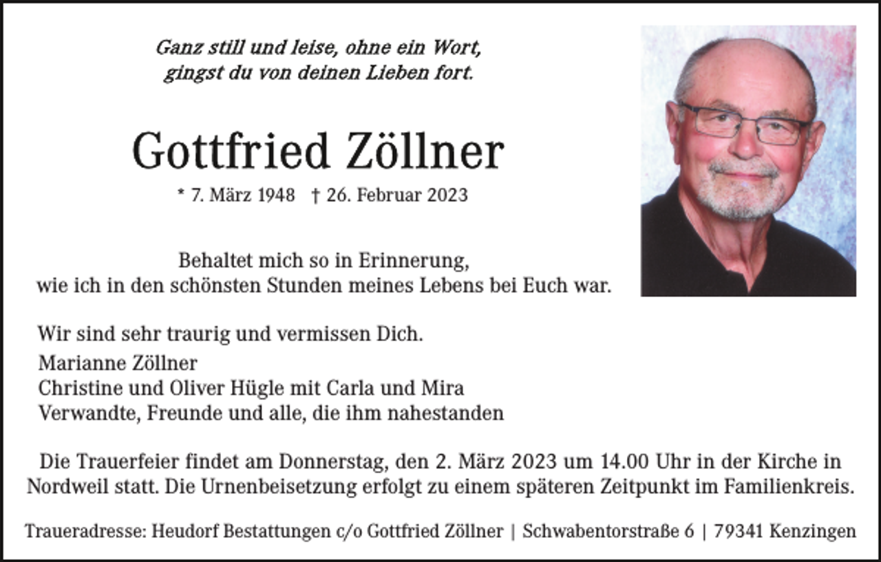 <p>* 7. März 1948 † 26. Februar 2023</p><p>Behaltet mich so in Erinnerung,<br />wie ich in den schönsten Stunden meines Lebens bei Euch war.<br />Wir sind sehr traurig und vermissen Dich.<br />Marianne Zöllner<br />Christine und Oliver Hügle mit Carla und Mira<br />Verwandte, Freunde und alle, die ihm nahestanden<br />Die Trauerfeier findet am Donnerstag, den 2. März 2023 um 14.00 Uhr in der Kirche in<br />Nordweil statt. Die Urnenbeisetzung erfolgt zu einem späteren Zeitpunkt im Familienkreis.<br />Traueradresse: Heudorf Bestattungen c/o Gottfried Zöllner | Schwabentorstraße 6 | 79341 Kenzingen</p>