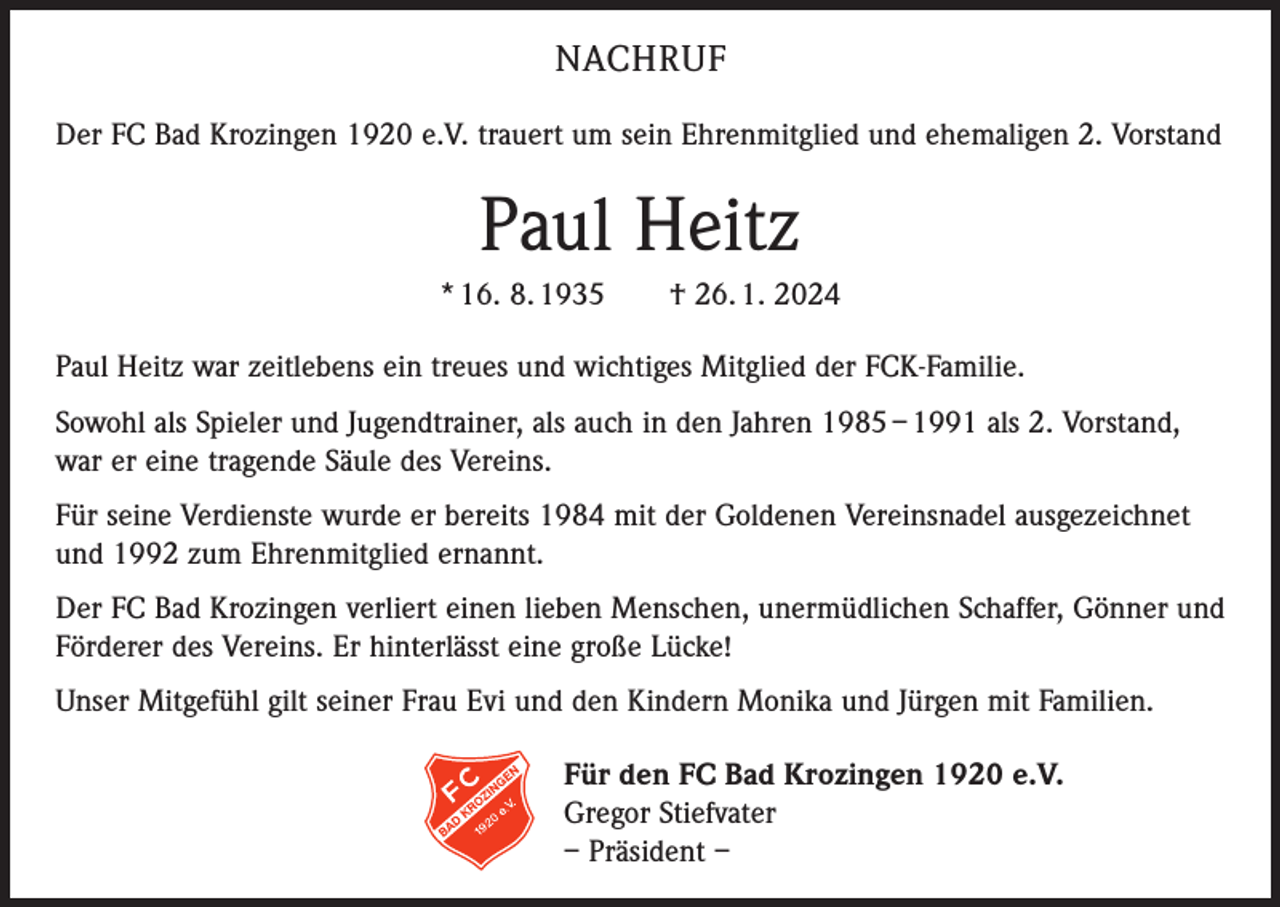 <p>NACHRUF<br />Der FC Bad Krozingen 1920 e.V. trauert um sein Ehrenmitglied und ehemaligen 2. Vorstand</p><p>Paul Heitz<br />* 16. 8. 1935 † 26. 1. 2024<br />Paul Heitz war zeitlebens ein treues und wichtiges Mitglied der FCK-Familie.<br />Sowohl als Spieler und Jugendtrainer, als auch in den Jahren 1985 – 1991 als 2. Vorstand,<br />war er eine tragende Säule des Vereins.<br />Für seine Verdienste wurde er bereits 1984 mit der Goldenen Vereinsnadel ausgezeichnet<br />und 1992 zum Ehrenmitglied ernannt.<br />Der FC Bad Krozingen verliert einen lieben Menschen, unermüdlichen Schaffer, Gönner und<br />Förderer des Vereins. Er hinterlässt eine große Lücke!<br />Unser Mitgefühl gilt seiner Frau Evi und den Kindern Monika und Jürgen mit Familien.<br />Für den FC Bad Krozingen 1920 e.V.<br />Gregor Stiefvater<br />– Präsident –</p>