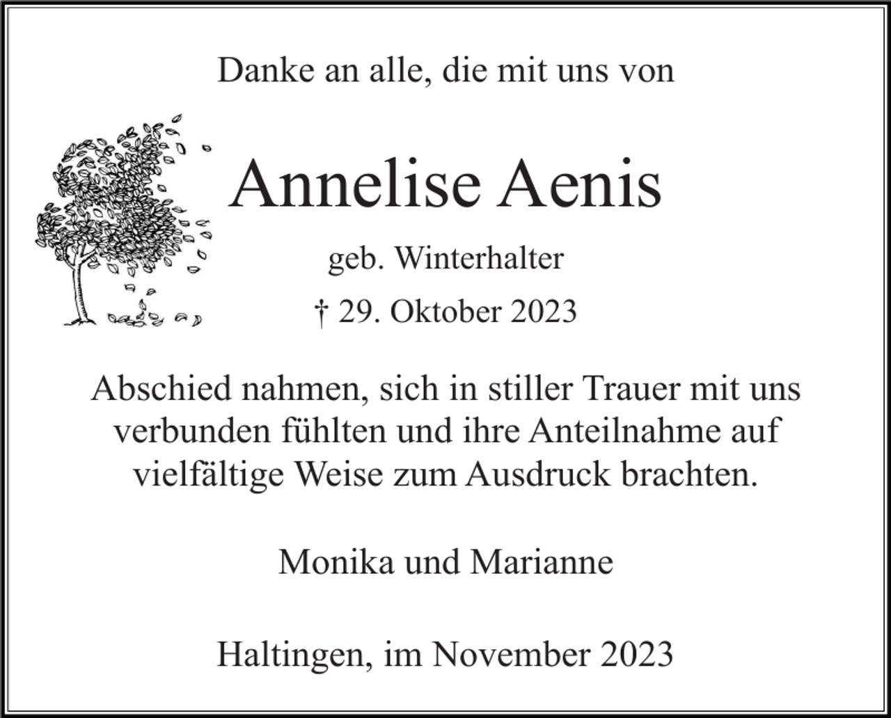 <p>Danke an alle, die mit uns von</p><p>Annelise Aenis<br />geb. Winterhalter<br />† 29. Oktober 2023</p><p>Abschied nahmen, sich in stiller Trauer mit uns<br />verbunden fühlten und ihre Anteilnahme auf<br />vielfältige Weise zum Ausdruck brachten.<br />Monika und Marianne<br />Haltingen, im November 2023</p>