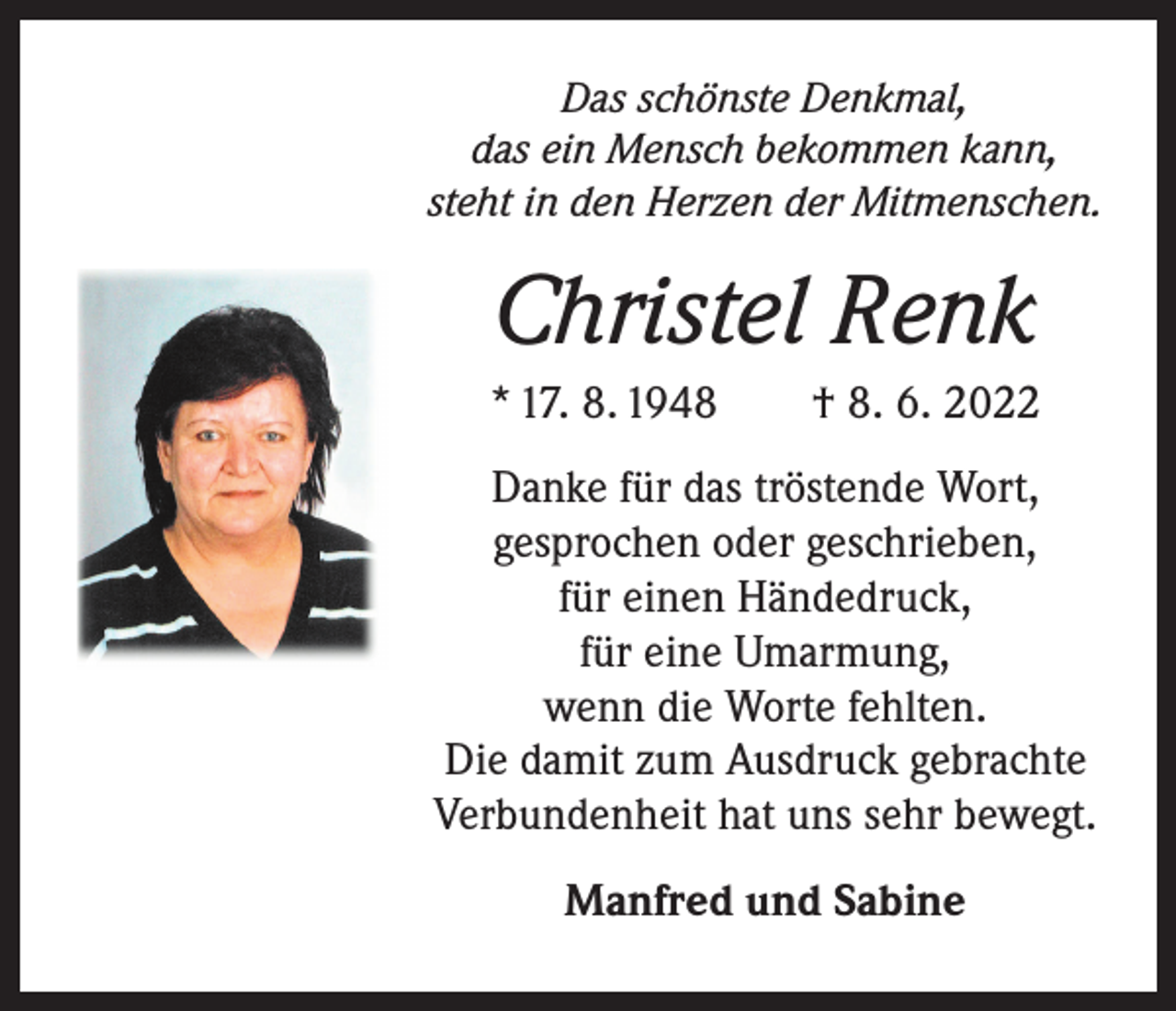 <p>Das schönste Denkmal,<br />das ein Mensch bekommen kann,<br />steht in den Herzen der Mitmenschen.</p><p>Christel Renk<br />* 17. 8. 1948 † 8. 6. 2022<br />Danke für das tröstende Wort,<br />gesprochen oder geschrieben,<br />für einen Händedruck,<br />für eine Umarmung,<br />wenn die Worte fehlten.<br />Die damit zum Ausdruck gebrachte<br />Verbundenheit hat uns sehr bewegt.<br />Manfred und Sabine</p>