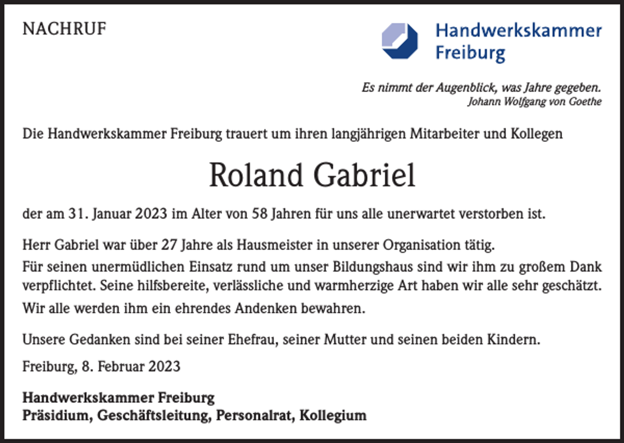 <p>NACHRUF<br />Es nimmt der Augenblick, was Jahre gegeben.<br />Johann Wolfgang von Goethe</p><p>Die Handwerkskammer Freiburg trauert um ihren langjährigen Mitarbeiter und Kollegen</p><p>Roland Gabriel<br />der am 31. Januar 2023 im Alter von 58 Jahren für uns alle unerwartet verstorben ist.<br />Herr Gabriel war über 27 Jahre als Hausmeister in unserer Organisation tätig.<br />Für seinen unermüdlichen Einsatz rund um unser Bildungshaus sind wir ihm zu großem Dank<br />verpflichtet. Seine hilfsbereite, verlässliche und warmherzige Art haben wir alle sehr geschätzt.<br />Wir alle werden ihm ein ehrendes Andenken bewahren.<br />Unsere Gedanken sind bei seiner Ehefrau, seiner Mutter und seinen beiden Kindern.<br />Freiburg, 8. Februar 2023<br />Handwerkskammer Freiburg<br />Präsidium, Geschäftsleitung, Personalrat, Kollegium</p>