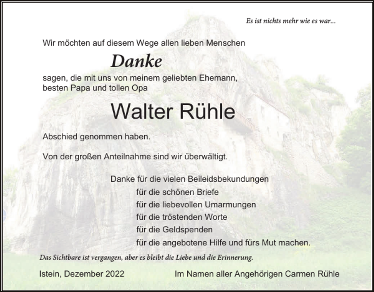 <p>Es ist nichts mehr wie es war...</p><p>Wir möchten auf diesem Wege allen lieben Menschen</p><p>Danke<br />sagen, die mit uns von meinem geliebten Ehemann,<br />besten Papa und tollen Opa</p><p>Walter Rühle<br />Abschied genommen haben.<br />Von der großen Anteilnahme sind wir überwältigt.<br />Danke für die vielen Beileidsbekundungen<br />für die schönen Briefe<br />für die liebevollen Umarmungen<br />für die tröstenden Worte<br />für die Geldspenden<br />für die angebotene Hilfe und fürs Mut machen.<br />Das Sichtbare ist vergangen, aber es bleibt die Liebe und die Erinnerung.</p><p>Istein, Dezember 2022</p><p>Im Namen aller Angehörigen Carmen Rühle</p>