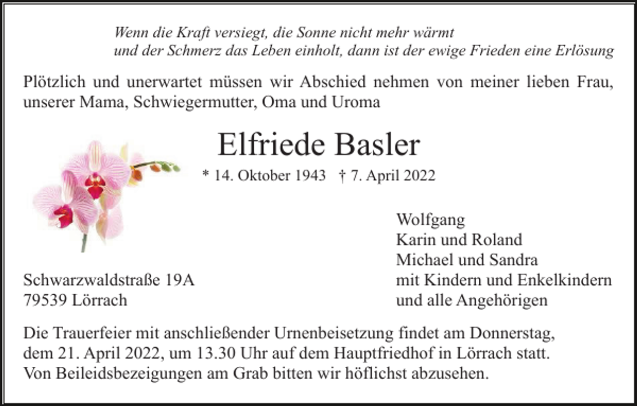 <p>Wenn die Kraft versiegt, die Sonne nicht mehr wärmt<br />und der Schmerz das Leben einholt, dann ist der ewige Frieden eine Erlösung</p><p>Plötzlich und unerwartet müssen wir Abschied nehmen von meiner lieben Frau,<br />unserer Mama, Schwiegermutter, Oma und Uroma</p><p>Elfriede Basler<br />* 14. Oktober 1943 † 7. April 2022</p><p>Schwarzwaldstraße 19A<br />79539 Lörrach</p><p>Wolfgang<br />Karin und Roland<br />Michael und Sandra<br />mit Kindern und Enkelkindern<br />und alle Angehörigen</p><p>Die Trauerfeier mit anschließender Urnenbeisetzung findet am Donnerstag,<br />dem 21. April 2022, um 13.30 Uhr auf dem Hauptfriedhof in Lörrach statt.<br />Von Beileidsbezeigungen am Grab bitten wir höflichst abzusehen.</p>