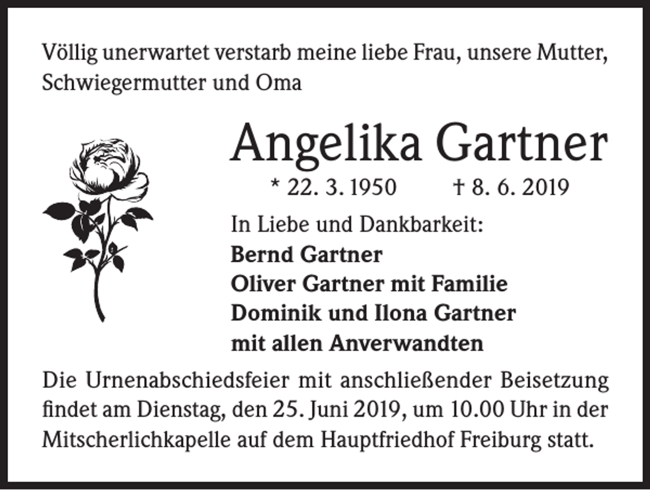 <p>Völlig unerwartet verstarb meine liebe Frau, unsere Mutter,<br />Schwiegermutter und Oma</p><p>Angelika Gartner<br />* 22. 3. 1950</p><p>† 8. 6. 2019</p><p>In Liebe und Dankbarkeit:<br />Bernd Gartner<br />Oliver Gartner mit Familie<br />Dominik und Ilona Gartner<br />mit allen Anverwandten<br />Die Urnenabschiedsfeier mit anschließender Beisetzung<br />findet am Dienstag, den 25. Juni 2019, um 10.00 Uhr in der<br />Mitscherlichkapelle auf dem Hauptfriedhof Freiburg statt.</p>