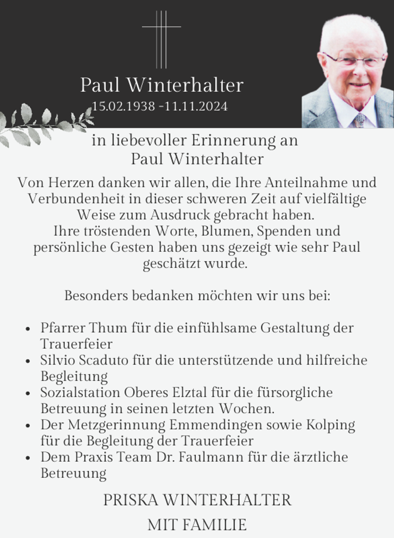 <p>Paul Winterhalter<br />15.02.1938 -11.11.2024</p><p>in liebevoller Erinnerung an<br />Paul Winterhalter<br />Von Herzen danken wir allen, die Ihre Anteilnahme und<br />Verbundenheit in dieser schweren Zeit auf vielfältige<br />Weise zum Ausdruck gebracht haben.<br />Ihre tröstenden Worte, Blumen, Spenden und<br />persönliche Gesten haben uns gezeigt wie sehr Paul<br />geschätzt wurde.<br />Besonders bedanken möchten wir uns bei:<br />Pfarrer Thum für die einfühlsame Gestaltung der<br />Trauerfeier<br />Silvio Scaduto für die unterstützende und hilfreiche<br />Begleitung<br />Sozialstation Oberes Elztal für die fürsorgliche<br />Betreuung in seinen letzten Wochen.<br />Der Metzgerinnung Emmendingen sowie Kolping<br />für die Begleitung der Trauerfeier<br />Dem Praxis Team Dr. Faulmann für die ärztliche<br />Betreuung</p><p>PRISKA WINTERHALTER<br />MIT FAMILIE</p>
