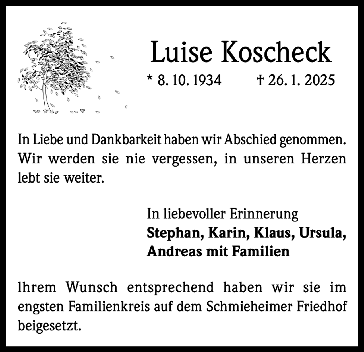 <p>Luise Koscheck<br />* 8. 10. 1934</p><p>† 26. 1. 2025</p><p>In Liebe und Dankbarkeit haben wir Abschied genommen.<br />Wir werden sie nie vergessen, in unseren Herzen<br />lebt sie weiter.<br />In liebevoller Erinnerung<br />Stephan, Karin, Klaus, Ursula,<br />Andreas mit Familien<br />lhrem Wunsch entsprechend haben wir sie im<br />engsten Familienkreis auf dem Schmieheimer Friedhof<br />beigesetzt.</p>